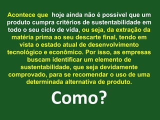 Acontece que hoje ainda não é possível que um
produto cumpra critérios de sustentabilidade em
todo o seu ciclo de vida, ou seja, da extração da
  matéria prima ao seu descarte final, tendo em
    vista o estado atual de desenvolvimento
tecnológico e econômico. Por isso, as empresas
       buscam identificar um elemento de
    sustentabilidade, que seja devidamente
 comprovado, para se recomendar o uso de uma
      determinada alternativa de produto.


              Como?
 