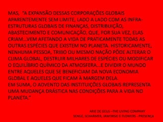 MAS, “A EXPANSÃO DESSAS CORPORAÇÕES GLOBAIS
APARENTEMENTE SEM LIMITE, LADO A LADO COM AS INFRA-
ESTRUTURAS GLOBAIS DE FINANÇAS, DISTRIBUIÇÃO,
ABASTECIMENTO E COMUNICAÇÃO, QUE, POR SUA VEZ, ELAS
CRIAM...VEM AFETANDO A VIDA DE PRATICAMENTE TODAS AS
OUTRAS ESPÉCIES QUE EXISTEM NO PLANETA. HISTORICAMENTE,
NENHUMA PESSOA, TRIBO OU MESMO NAÇÃO PÔDE ALTERAR O
CLIMA GLOBAL, DESTRUIR MILHARES DE ESPÉCIES OU MODIFICAR
O EQUILÍBRIO QUÍMICO DA ATMOSFERA...E DIVIDIR O MUNDO
ENTRE AQUELES QUE SE BENEFICIAM DA NOVA ECONOMIA
GLOBAL E AQUELES QUE FICAM À MARGEM DELA.
EM SUMA, O ADVENTO DAS INSTITUIÇÕES GLOBAIS REPRESENTA
UMA MUDANÇA DRÁSTICA NAS CONDIÇÕES PARA A VIDA NO
PLANETA.”

                                   ARIE DE GEUS –THE LIVING COMPANY
                         SENGE, SCHARMER, JAWORSKI E FLOWERS - PRESENÇA
 
