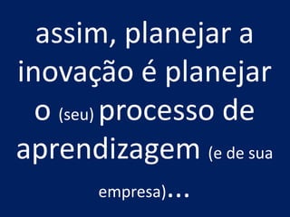 assim, planejar a
inovação é planejar
  o (seu) processo de
aprendizagem (e de sua
          empresa)...
 
