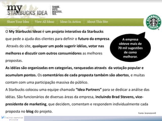 O My Starbucks Ideas é um projeto interativo da Starbucks
que pede a ajuda dos clientes para definir o futuro da empresa.        A empresa
                                                                     obteve mais de
Através do site, qualquer um pode sugerir idéias, votar nas         70 mil sugestões
melhores e discutir com outros consumidores as melhores                 de como
                                                                       melhorar.
propostas.
As idéias são organizadas em categorias, ranqueadas através da votação popular e
acumulam pontos. Os comentários de cada proposta também são abertos, e muitas
contam com uma participação massiva do público.
A Starbucks colocou uma equipe chamada “Idea Partners” para se dedicar a análise das
idéias. São funcionários de diversas áreas da empresa, incluindo Brad Stevens, vice-
presidente de marketing, que decidem, comentam e respondem individualmente cada
proposta no blog do projeto.                                                     Fonte: brainstorm9
 