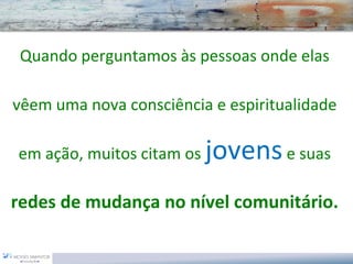 Quando perguntamos às pessoas onde elas

vêem uma nova consciência e espiritualidade

em ação, muitos citam os   jovens e suas
redes de mudança no nível comunitário.
 