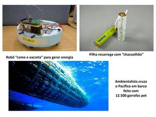 Pilha recarrega com “chacoalhão”
Robô “come e excreta” para gerar energia




                                                          Ambientalista cruza
                                                          o Pacífico em barco
                                                               feito com
                                                          12.500 garrafas pet
 