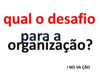 qual o desafio
   para a
 organização?
         I NO VA ÇÃO
 