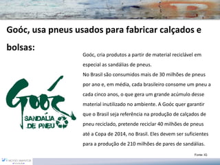 Goóc, usa pneus usados para fabricar calçados e
bolsas:
                  Goóc, cria produtos a partir de material reciclável em
                  especial as sandálias de pneus.
                  No Brasil são consumidos mais de 30 milhões de pneus
                  por ano e, em média, cada brasileiro consome um pneu a
                  cada cinco anos, o que gera um grande acúmulo desse
                  material inutilizado no ambiente. A Goóc quer garantir
                  que o Brasil seja referência na produção de calçados de
                  pneu reciclado, pretende reciclar 40 milhões de pneus
                  até a Copa de 2014, no Brasil. Eles devem ser suficientes
                  para a produção de 210 milhões de pares de sandálias.
                                                                    Fonte: IG
 