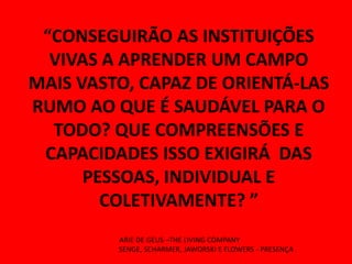 “CONSEGUIRÃO AS INSTITUIÇÕES
  VIVAS A APRENDER UM CAMPO
MAIS VASTO, CAPAZ DE ORIENTÁ-LAS
RUMO AO QUE É SAUDÁVEL PARA O
  TODO? QUE COMPREENSÕES E
 CAPACIDADES ISSO EXIGIRÁ DAS
      PESSOAS, INDIVIDUAL E
        COLETIVAMENTE? ”
         ARIE DE GEUS –THE LIVING COMPANY
         SENGE, SCHARMER, JAWORSKI E FLOWERS - PRESENÇA
 