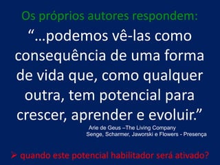 Os próprios autores respondem:
   “…podemos vê-las como
 consequência de uma forma
 de vida que, como qualquer
  outra, tem potencial para
 crescer, aprender e evoluir.”
                   Arie de Geus –The Living Company
                  Senge, Scharmer, Jaworski e Flowers - Presença



 quando este potencial habilitador será ativado?
 
