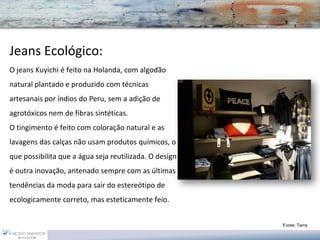 Jeans Ecológico:
O jeans Kuyichi é feito na Holanda, com algodão
natural plantado e produzido com técnicas
artesanais por índios do Peru, sem a adição de
agrotóxicos nem de fibras sintéticas.
O tingimento é feito com coloração natural e as
lavagens das calças não usam produtos químicos, o
que possibilita que a água seja reutilizada. O design
é outra inovação, antenado sempre com as últimas
tendências da moda para sair do estereótipo de
ecologicamente correto, mas esteticamente feio.


                                                        Fonte: Terra
 