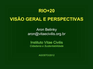RIO+20
VISÃO GERAL E PERSPECTIVAS

          Aron Belinky
      aron@vitaecivilis.org.br

       Instituto Vitae Civilis
       Cidadania e Sustentabilidade


              AGOSTO/2012
 
