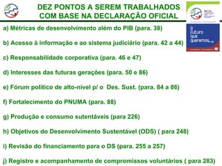 DEZ PONTOS A SEREM TRABALHADOS
            COM BASE NA DECLARAÇÃO OFICIAL
a) Métricas de desenvolvimento além do PIB (para. 38)

b) Acesso à informação e ao sistema judiciário (para. 42 a 44)

c) Responsabilidade corporativa (para. 46 e 47)

d) Interesses das futuras gerações (para. 50 e 86)

e) Fórum político de alto-nível p/ o Des. Sust. (para. 84 a 86)

f) Fortalecimento do PNUMA (para. 88)

g) Produção e consumo sutentáveis (para 226)

h) Objetivos do Desenvolvimento Sustentável (ODS) ( para 248)

i) Revisão do financiamento para o DS (para. 255 a 257)

j) Registro e acompanhamento de compromissos voluntários ( para 283)
 