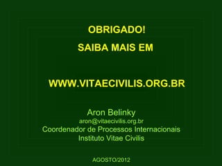 OBRIGADO!
          SAIBA MAIS EM


 WWW.VITAECIVILIS.ORG.BR

            Aron Belinky
          aron@vitaecivilis.org.br
Coordenador de Processos Internacionais
         Instituto Vitae Civilis

              AGOSTO/2012
 