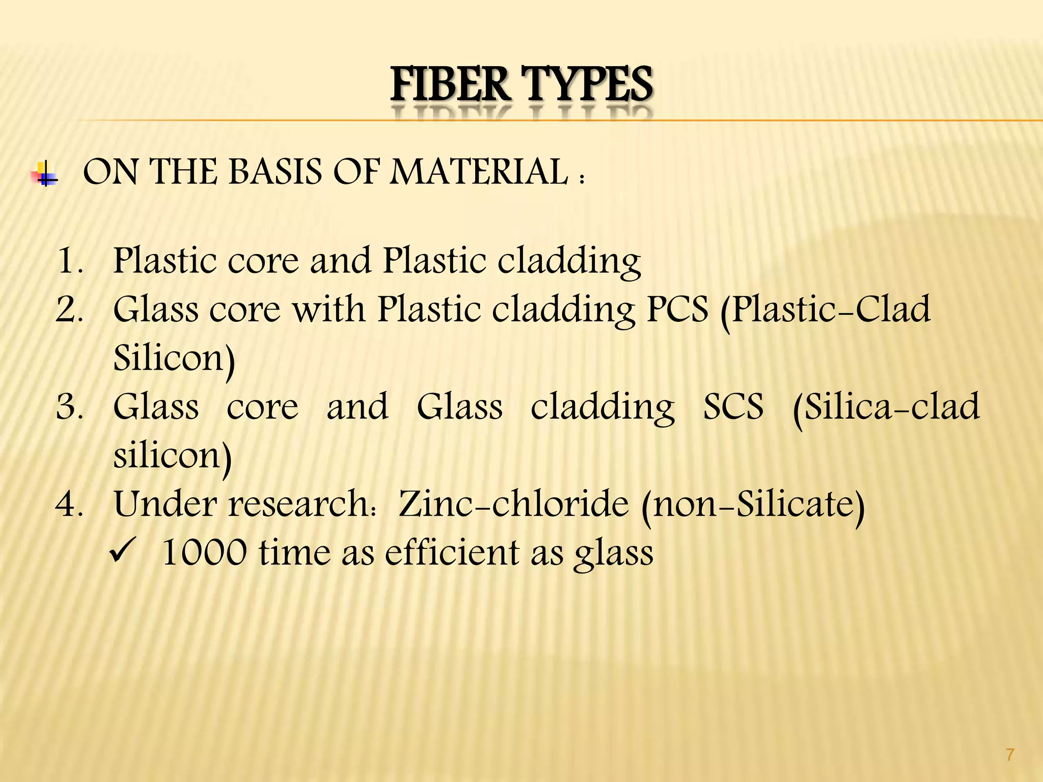 7
FIBER TYPES
1. Plastic core and Plastic cladding
2. Glass core with Plastic cladding PCS (Plastic-Clad
Silicon)
3. Glass core and Glass cladding SCS (Silica-clad
silicon)
4. Under research: Zinc-chloride (non-Silicate)
 1000 time as efficient as glass
ON THE BASIS OF MATERIAL :
 