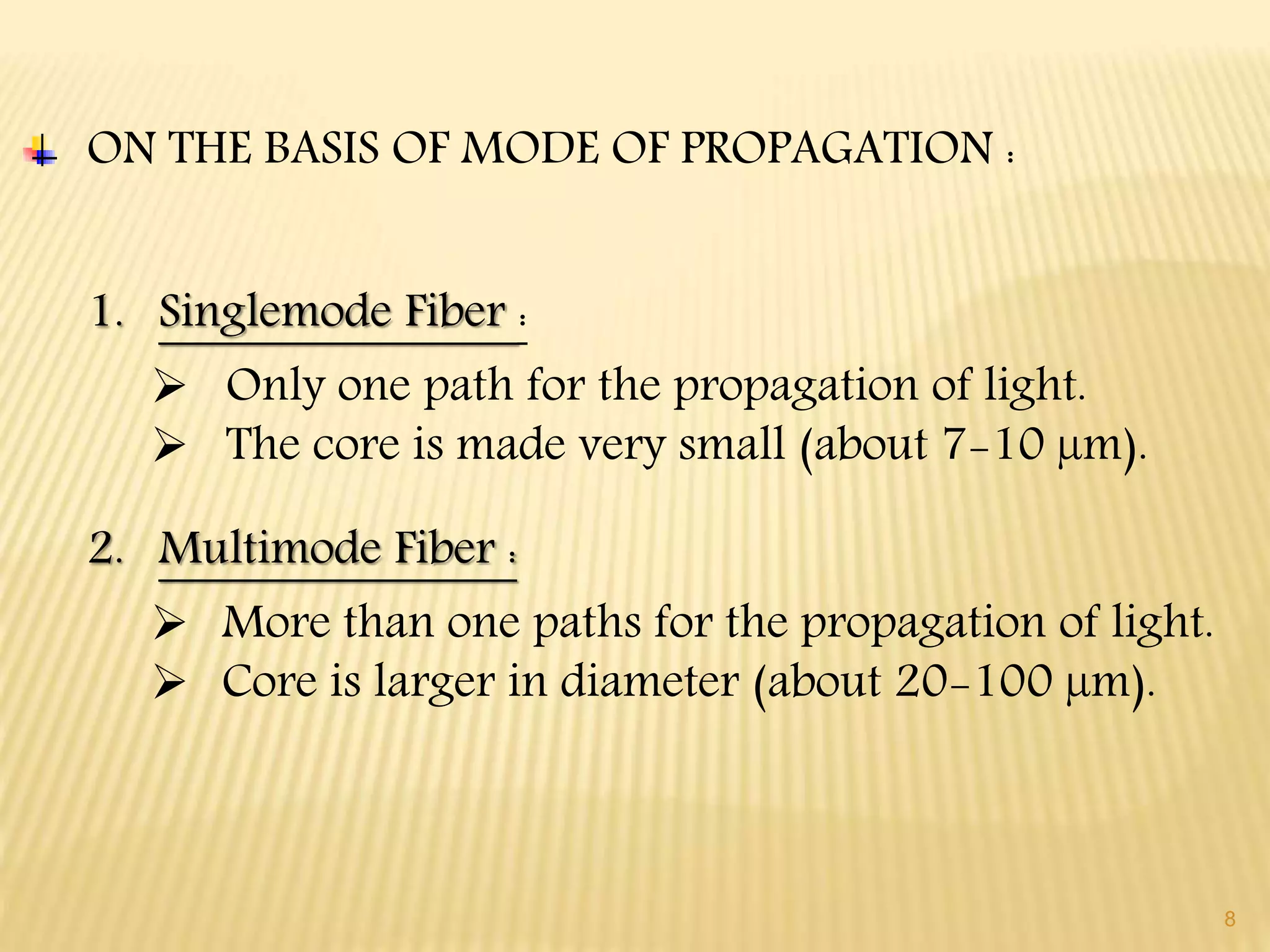 8
ON THE BASIS OF MODE OF PROPAGATION :
1. Singlemode Fiber :
 Only one path for the propagation of light.
 The core is made very small (about 7-10 µm).
2. Multimode Fiber :
 More than one paths for the propagation of light.
 Core is larger in diameter (about 20-100 µm).
 