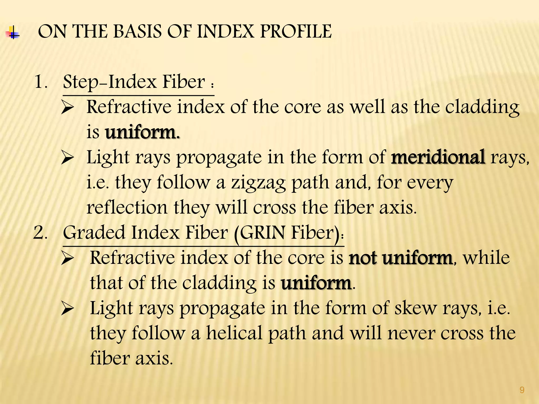 9
ON THE BASIS OF INDEX PROFILE
1. Step-Index Fiber :
 Refractive index of the core as well as the cladding
is uniform.
 Light rays propagate in the form of meridional rays,
i.e. they follow a zigzag path and, for every
reflection they will cross the fiber axis.
2. Graded Index Fiber (GRIN Fiber):
 Refractive index of the core is not uniform, while
that of the cladding is uniform.
 Light rays propagate in the form of skew rays, i.e.
they follow a helical path and will never cross the
fiber axis.
 