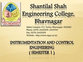 Shantilal Shah
Engineering College,
Bhavnagar
INSTRUMENTATION AND CONTROL
ENGINEERING
( SEMESTER 1 )
1
Sidsar Campus, P.O. Vartej, Bhavnagar-364060
Phone: 0278-2445509, 2445767
Fax: 0278-2445509
Website: http://www.ssgec.ac.in/
 