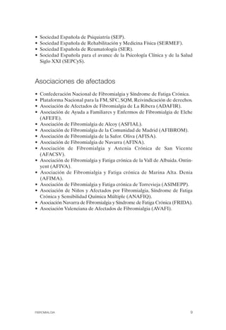 FIBROMIALGIA 2011:RECOMENDACIONES CEVIHP/SE#8DB77       17/11/11   17:23   Página 9




              •   Sociedad Española de Psiquiatría (SEP).
              •   Sociedad Española de Rehabilitación y Medicina Física (SERMEF).
              •   Sociedad Española de Reumatología (SER).
              •   Sociedad Española para el avance de la Psicología Clínica y de la Salud
                  Siglo XXI (SEPCyS).



              Asociaciones de afectados
              •   Confederación Nacional de Fibromialgia y Síndrome de Fatiga Crónica.
              •   Plataforma Nacional para la FM, SFC, SQM, Reivindicación de derechos.
              •   Asociación de Afectados de Fibromialgia de La Ribera (ADAFIR).
              •   Asociación de Ayuda a Familiares y Enfermos de Fibromialgia de Elche
                  (AFEFE).
              •   Asociación de Fibromialgia de Alcoy (ASFIAL).
              •   Asociación de Fibromialgia de la Comunidad de Madrid (AFIBROM).
              •   Asociación de Fibromialgia de la Safor. Oliva (AFISA).
              •   Asociación de Fibromialgia de Navarra (AFINA).
              •   Asociación de Fibromialgia y Astenia Crónica de San Vicente
                                                      	
                  (AFACSV).
              •   Asociación de Fibromialgia y Fatiga crónica de la Vall de Albaida. Ontin­
                  yent (AFIVA).
              •   Asociación de Fibromialgia y Fatiga crónica de Marina Alta. Denia
                  (AFIMA).
              •   Asociación de Fibromialgia y Fatiga crónica de Torrevieja (ASIMEPP).
              •   Asociación de Niños y Afectados por Fibromialgia, Síndrome de Fatiga
                  Crónica y Sensibilidad Química Múltiple (ANAFIQ).
              •   Asociación Navarra de Fibromialgia y Síndrome de Fatiga Crónica (FRIDA).
              •   Asociación Valenciana de Afectados de Fibromialgia (AVAFI).




              FIBROMIALGIA                                                                9
 