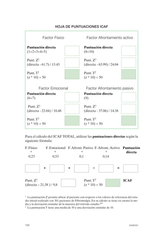 FIBROMIALGIA 2011:RECOMENDACIONES CEVIHP/SE#8DB77                 17/11/11      17:27     Página 100




                                       HOJA DE PUNTUACIONES ICAF



                             Factor Físico                        Factor Afrontamiento activo

                  Puntuación directa                            Puntuación directa
                  (1+2+3+4+5)                                   (8+10)

                  Punt. Z1                                      Punt. Z1
                  (directa - 61.7) / 13.43                      (directa - 63.99) / 24.04

                  Punt. T2                                      Punt. T2
                  (z * 10) + 50                                 (z * 10) + 50


                          Factor Emocional                       Factor Afrontamiento pasivo
                  Puntuación directa                            Puntuación directa
                  (6+7)                                         (9)

                   Punt. Z1                                     Punt. Z1
                  (directa - 23.84) / 10.48                     (directa - 37.06) / 14.38

                  Punt. T2                                      Punt. T2
                  (z * 10) + 50                                 (z * 10) + 50


              Para el cálculo del ICAF TOTAL, utilizar las puntuaciones directas según la
              siguiente fórmula:

              F. Físico           F. Emocional F. Afront. Pasivo F. Afront. Activo Puntuación
                  *                    *                *                *           directa
                 0,23                 0,53            0,1              0,14


                              +                   +                    −                    =


              Punt. Z1                                          Punt. T2                         ICAF
              (directa – 21,38 ) / 9,8                          (z * 10) + 50


              1 La puntuación Z permite ubicar al paciente con respecto a los valores de referencia del estu­
              dio inicial realizado con 301 pacientes de Fibromialgia. En su cálculo se tiene en cuenta la me­
              dia y la desviación estándar de la muestra del referido estudio.297
              2 La puntuación T tiene una media de 50 y una desviación estándar de 10.




              100                                                                                     SANIDAD
 