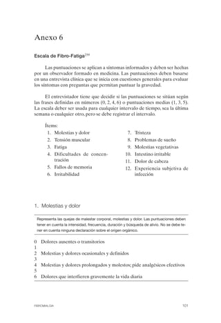 FIBROMIALGIA 2011:RECOMENDACIONES CEVIHP/SE#8DB77                17/11/11      17:27    Página 101




              Anexo 6


              Escala de Fibro-Fatiga259

                    Las puntuaciones se aplican a síntomas informados y deben ser hechas
              por un observador formado en medicina. Las puntuaciones deben basarse
              en una entrevista clínica que se inicia con cuestiones generales para evaluar
              los síntomas con preguntas que permitan puntuar la gravedad.

                    El entrevistador tiene que decidir si las puntuaciones se sitúan según
              las frases definidas en números (0, 2, 4, 6) o puntuaciones medias (1, 3, 5).
              La escala deber ser usada para cualquier intervalo de tiempo, sea la última
              semana o cualquier otro, pero se debe registrar el intervalo.

                      Ítems:
                       1.	 Molestias y dolor                           7. Tristeza
                        2.	 Tensión muscular                           8. Problemas de sueño
                        3.	 Fatiga                                     9. Molestias vegetativas
                        4.	 Dificultades de concen-                   10. Intestino irritable
                            tración                                   11. Dolor de cabeza
                        5.	 Fallos de memoria                         12. Experiencia subjetiva de
                        6.	 Irritabilidad                                 infección




              1. Molestias y dolor

                  Representa las quejas de malestar corporal, molestias y dolor. Las puntuaciones deben
                  tener en cuenta la intensidad, frecuencia, duración y búsqueda de alivio. No se debe te­
                  ner en cuenta ninguna declaración sobre el origen orgánico.


              0     Dolores ausentes o transitorios
              1
              2     Molestias y dolores ocasionales y definidos
              3
              4     Molestias y dolores prolongados y molestos; pide analgésicos efectivos
              5
              6     Dolores que interfieren gravemente la vida diaria




              FIBROMIALGIA	                                                                            101
 