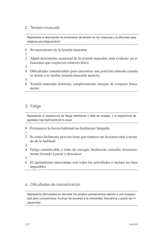 FIBROMIALGIA 2011:RECOMENDACIONES CEVIHP/SE#8DB77             17/11/11     17:27    Página 102




              2. Tensión muscular


               Representa la descripción de incremento de tensión en los músculos y la dificultad para
               relajarse psicológicamente


              0	 No incremento de la tensión muscular
              1
              2	 Algún incremento ocasional de la tensión muscular, más evidente en si­
                 tuaciones que requieren esfuerzo físico
              3
              4	 Dificultades considerables para encontrar una posición cómoda cuando
                 se sienta o se tumba; tensión muscular molesta
              5
              6	 Tensión muscular dolorosa; completamente incapaz de relajarse física­
                 mente




              3. Fatiga


               Representa la experiencia de fatiga debilitante y falta de energía, y la experiencia de
               agotarse más fácilmente de lo usual


              0	 Permanece la fuerza habitual; no fácilmente fatigable
              1
              2	 Se cansa fácilmente pero no tiene que tomarse un descanso más a menu­
                 do de lo habitual
              3
              4	 Fatiga considerable y falta de energía; fácilmente cansado; frecuente­
                 mente forzado a parar o descansar
              5
              6	 El agotamiento interrumpe casi todas las actividades o incluso las hace
                 imposibles




              4. Dificultades de concentración


               Representa dificultades en recordar los propios pensamientos debido a una incapaci­
               dad para concentrarse. Puntuar de acuerdo a la intensidad, frecuencia y grado de in­
               capacidad




              102	                                                                              SANIDAD
 