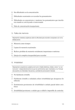 FIBROMIALGIA 2011:RECOMENDACIONES CEVIHP/SE#8DB77                 17/11/11      17:27     Página 103




              0 Sin dificultades en la concentración
              1
              2 Dificultades ocasionales en recordar los pensamientos
              3
              4 Dificultades en concentrarse y mantener los pensamientos que interfie­
                ren cuando se está leyendo o conversando
              5
              6 Falta de concentración incapacitante



              5. Fallos de memoria


                  Representa molestias subjetivas sobre la dificultad para recordar comparado con la ha­
                  bilidad previa


              0     Memoria como siempre
              1
              2     Lapsus de memoria ocasionales
              3
              4     Refiere pérdidas de memoria socialmente inoportunas o molestas
              5
              6     Quejas de completa incapacidad para recordar



              6. Irritabilidad


                  Representa la experiencia subjetiva de humor irritable (disforia), enfado y tener “un cor­
                  tocircuito”; independientemente de que los sentimientos sean mostrados o no. Puntuar
                  de acuerdo a la intensidad, frecuencia y cantidad de provocación tolerada


              0	 No fácilmente irritable
              1
              2	 Fácilmente irritable o enfadado; refiere irritabilidad que desaparece fá­
                 cilmente
              3
              4	 Sentimientos persistentes de irritabilidad o enfado; puede haber arre­
                 batos
              5
              6	 Irritabilidad persistente o enfado que es difícil o imposible de controlar




              FIBROMIALGIA	                                                                              103
 