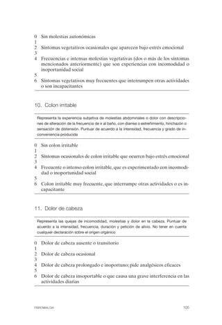 FIBROMIALGIA 2011:RECOMENDACIONES CEVIHP/SE#8DB77              17/11/11      17:27     Página 105




              0 Sin molestias autonómicas
              1
              2 Síntomas vegetativos ocasionales que aparecen bajo estrés emocional
              3
              4 Frecuencias e intensas molestias vegetativas (dos o más de los síntomas
                mencionados anteriormente) que son experiencias con incomodidad o
                inoportunidad social
              5
              6 Síntomas vegetativos muy frecuentes que interrumpen otras actividades
                o son incapacitantes



              10. Colon irritable


               Representa la experiencia subjetiva de molestias abdominales o dolor con descripcio­
               nes de alteración de la frecuencia de ir al baño, con diarrea o estreñimiento, hinchazón o
               sensación de distensión. Puntuar de acuerdo a la intensidad, frecuencia y grado de in­
               conveniencia producida

              0 Sin colon irritable
              1
              2 Síntomas ocasionales de colon irritable que ocurren bajo estrés emocional
              3
              4 Frecuente o intenso colon irritable, que es experimentado con incomodi­
                dad o inoportunidad social
              5
              6 Colon irritable muy frecuente, que interrumpe otras actividades o es in­
                capacitante



              11. Dolor de cabeza


               Representa las quejas de incomodidad, molestias y dolor en la cabeza. Puntuar de
               acuerdo a la intensidad, frecuencia, duración y petición de alivio. No tener en cuenta
               cualquier declaración sobre el origen orgánico

              0	   Dolor de cabeza ausente o transitorio
              1
              2	   Dolor de cabeza ocasional
              3
              4	   Dolor de cabeza prolongado e inoportuno; pide analgésicos eficaces
              5
              6	   Dolor de cabeza insoportable o que causa una grave interferencia en las
                   actividades diarias




              FIBROMIALGIA	                                                                           105
 