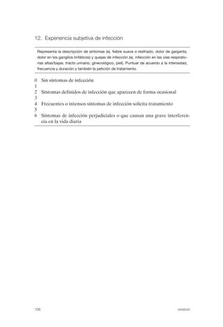 FIBROMIALGIA 2011:RECOMENDACIONES CEVIHP/SE#8DB77                   17/11/11      17:27     Página 106




              12. Experiencia subjetiva de infección


                  Representa la descripción de síntomas (ej. fiebre suave o resfriado, dolor de garganta,
                  dolor en los ganglios linfáticos) y quejas de infección (ej. infección en las vías respirato­
                  rias altas/bajas, tracto urinario, ginecológico, piel). Puntuar de acuerdo a la intensidad,
                  frecuencia y duración y también la petición de tratamiento


              0     Sin síntomas de infección
              1
              2     Síntomas definidos de infección que aparecen de forma ocasional
              3
              4     Frecuentes o intensos síntomas de infección solicita tratamiento
              5
              6     Síntomas de infección perjudiciales o que causan una grave interferen­
                    cia en la vida diaria




              106                                                                                       SANIDAD
 