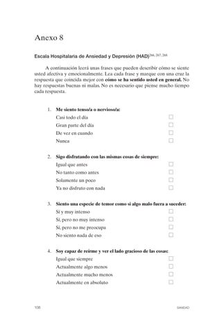 FIBROMIALGIA 2011:RECOMENDACIONES CEVIHP/SE#8DB77       17/11/11   17:27   Página 108




              Anexo 8


              Escala Hospitalaria de Ansiedad y Depresión (HAD)266, 267, 268

                   A continuación leerá unas frases que pueden describir cómo se siente
              usted afectiva y emocionalmente. Lea cada frase y marque con una cruz la
              respuesta que coincida mejor con cómo se ha sentido usted en general. No
              hay respuestas buenas ni malas. No es necesario que piense mucho tiempo
              cada respuesta.


                     1.	 Me siento tenso/a o nervioso/a:

                         Casi todo el día

                         Gran parte del día

                         De vez en cuando

                         Nunca



                     2.	 Sigo disfrutando con las mismas cosas de siempre:

                         Igual que antes

                         No tanto como antes

                         Solamente un poco

                         Ya no disfruto con nada



                     3.	 Siento una especie de temor como si algo malo fuera a suceder:
                         Sí y muy intenso
                         Sí, pero no muy intenso
                         Sí, pero no me preocupa
                         No siento nada de eso


                     4.	 Soy capaz de reírme y ver el lado gracioso de las cosas:
                         Igual que siempre
                         Actualmente algo menos
                         Actualmente mucho menos
                         Actualmente en absoluto




              108	                                                                  SANIDAD
 