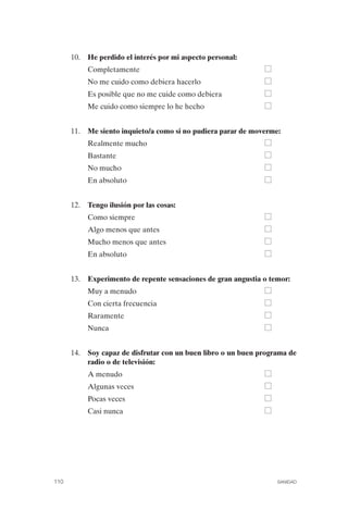 FIBROMIALGIA 2011:RECOMENDACIONES CEVIHP/SE#8DB77        17/11/11   17:27   Página 110




                     10.	 He perdido el interés por mi aspecto personal:
                          Completamente
                          No me cuido como debiera hacerlo
                          Es posible que no me cuide como debiera
                          Me cuido como siempre lo he hecho


                     11.	 Me siento inquieto/a como si no pudiera parar de moverme:
                          Realmente mucho
                          Bastante
                          No mucho
                          En absoluto


                     12.	 Tengo ilusión por las cosas:
                          Como siempre
                          Algo menos que antes
                          Mucho menos que antes
                          En absoluto


                     13.	 Experimento de repente sensaciones de gran angustia o temor:
                          Muy a menudo
                          Con cierta frecuencia
                          Raramente
                          Nunca


                     14.	 Soy capaz de disfrutar con un buen libro o un buen programa de
                          radio o de televisión:
                          A menudo
                          Algunas veces
                          Pocas veces
                          Casi nunca




              110	                                                                  SANIDAD
 