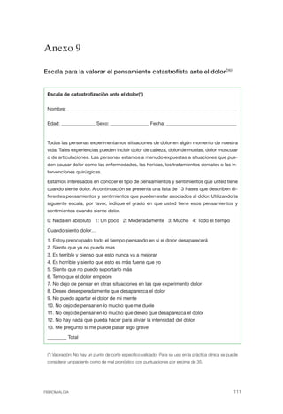 FIBROMIALGIA 2011:RECOMENDACIONES CEVIHP/SE#8DB77                       17/11/11        17:27      Página 111




              Anexo 9


              Escala para la valorar el pensamiento catastrofista ante el dolor280


               Escala de catastrofización ante el dolor(*)


               Nombre: ______________________________________________________________________


               Edad: ______________ Sexo: ________________ Fecha: _____________________________



               Todas las personas experimentamos situaciones de dolor en algún momento de nuestra
               vida. Tales experiencias pueden incluir dolor de cabeza, dolor de muelas, dolor muscular
               o de articulaciones. Las personas estamos a menudo expuestas a situaciones que pue­
               den causar dolor como las enfermedades, las heridas, los tratamientos dentales o las in­
               tervenciones quirúrgicas.

               Estamos interesados en conocer el tipo de pensamientos y sentimientos que usted tiene
               cuando siente dolor. A continuación se presenta una lista de 13 frases que describen di­
               ferentes pensamientos y sentimientos que pueden estar asociados al dolor. Utilizando la
               siguiente escala, por favor, indique el grado en que usted tiene esos pensamientos y
               sentimientos cuando siente dolor.

               0: Nada en absoluto 1: Un poco 2: Moderadamente 3: Mucho 4: Todo el tiempo

               Cuando siento dolor…

               1. Estoy preocupado todo el tiempo pensando en si el dolor desaparecerá
               2. Siento que ya no puedo más
               3. Es terrible y pienso que esto nunca va a mejorar
               4. Es horrible y siento que esto es más fuerte que yo
               5. Siento que no puedo soportarlo más
               6. Temo que el dolor empeore
               7. No dejo de pensar en otras situaciones en las que experimento dolor
               8. Deseo desesperadamente que desaparezca el dolor
               9. No puedo apartar el dolor de mi mente
               10. No dejo de pensar en lo mucho que me duele
               11. No dejo de pensar en lo mucho que deseo que desaparezca el dolor
               12. No hay nada que pueda hacer para aliviar la intensidad del dolor
               13. Me pregunto si me puede pasar algo grave

               ________ Total


               (*) Valoración: No hay un punto de corte específico validado. Para su uso en la práctica clínica se puede
               considerar un paciente como de mal pronóstico con puntuaciones por encima de 35.




              FIBROMIALGIA                                                                                           111
 
