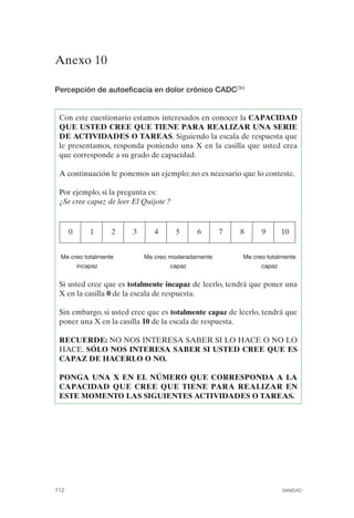 FIBROMIALGIA 2011:RECOMENDACIONES CEVIHP/SE#8DB77        17/11/11       17:27   Página 112




              Anexo 10 


              Percepción de autoeficacia en dolor crónico CADC281


               Con este cuestionario estamos interesados en conocer la CAPACIDAD
               QUE USTED CREE QUE TIENE PARA REALIZAR UNA SERIE
               DE ACTIVIDADES O TAREAS. Siguiendo la escala de respuesta que
               le presentamos, responda poniendo una X en la casilla que usted crea
               que corresponde a su grado de capacidad.

               A continuación le ponemos un ejemplo; no es necesario que lo conteste.

               Por ejemplo, si la pregunta es:
               ¿Se cree capaz de leer El Quijote ?


                    0    1      2     3      4       5     6        7       8      9     10


               Me creo totalmente         Me creo moderadamente             Me creo totalmente
                    incapaz                       capaz                           capaz


               Si usted cree que es totalmente incapaz de leerlo, tendrá que poner una
               X en la casilla 0 de la escala de respuesta.

               Sin embargo, si usted cree que es totalmente capaz de leerlo, tendrá que
               poner una X en la casilla 10 de la escala de respuesta.

               RECUERDE: NO NOS INTERESA SABER SI LO HACE O NO LO
               HACE. SÓLO NOS INTERESA SABER SI USTED CREE QUE ES
               CAPAZ DE HACERLO O NO.

               PONGA UNA X EN EL NÚMERO QUE CORRESPONDA A LA
               CAPACIDAD QUE CREE QUE TIENE PARA REALIZAR EN
               ESTE MOMENTO LAS SIGUIENTES ACTIVIDADES O TAREAS.




              112                                                                        SANIDAD
 