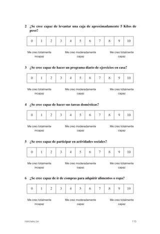 FIBROMIALGIA 2011:RECOMENDACIONES CEVIHP/SE#8DB77     17/11/11       17:28   Página 115




              2 ¿Se cree capaz de levantar una caja de aproximadamente 5 Kilos de
                peso?


                   0         1   2   3      4     5      6       7       8      9     10


                Me creo totalmente       Me creo moderadamente           Me creo totalmente
                     incapaz                     capaz                         capaz



              3 ¿Se cree capaz de hacer un programa diario de ejercicios en casa?


                   0         1   2   3      4     5      6       7       8      9     10


                Me creo totalmente       Me creo moderadamente           Me creo totalmente
                     incapaz                     capaz                         capaz



              4 ¿Se cree capaz de hacer sus tareas domésticas?


                   0         1   2   3      4     5      6       7       8      9     10


                Me creo totalmente       Me creo moderadamente           Me creo totalmente
                     incapaz                     capaz                         capaz



              5 ¿Se cree capaz de participar en actividades sociales?


                   0         1   2   3      4     5      6       7       8      9     10


                Me creo totalmente       Me creo moderadamente           Me creo totalmente
                     incapaz                     capaz                         capaz


              6 ¿Se cree capaz de ir de compras para adquirir alimentos o ropa?


                   0         1   2   3      4     5      6       7       8      9     10


                Me creo totalmente       Me creo moderadamente           Me creo totalmente
                     incapaz                     capaz                         capaz




              FIBROMIALGIA                                                                 115
 