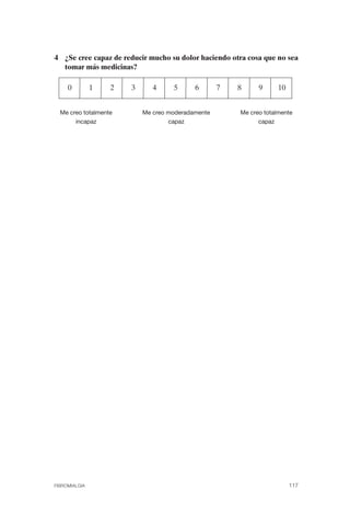 FIBROMIALGIA 2011:RECOMENDACIONES CEVIHP/SE#8DB77     17/11/11       17:28   Página 117




              4 ¿Se cree capaz de reducir mucho su dolor haciendo otra cosa que no sea
                tomar más medicinas?

                   0         1   2   3      4     5      6       7       8      9     10


                Me creo totalmente       Me creo moderadamente           Me creo totalmente
                     incapaz                     capaz                         capaz




              FIBROMIALGIA                                                                 117
 