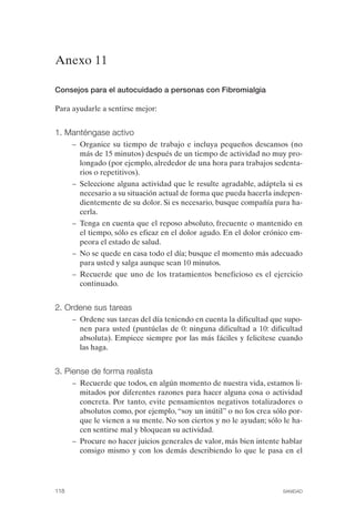 FIBROMIALGIA 2011:RECOMENDACIONES CEVIHP/SE#8DB77        17/11/11   17:28   Página 118




              Anexo 11


              Consejos para el autocuidado a personas con Fibromialgia

              Para ayudarle a sentirse mejor:


              1. Manténgase activo
                     –	 Organice su tiempo de trabajo e incluya pequeños descansos (no
                        más de 15 minutos) después de un tiempo de actividad no muy pro­
                        longado (por ejemplo, alrededor de una hora para trabajos sedenta­
                        rios o repetitivos).
                     –	 Seleccione alguna actividad que le resulte agradable, adáptela si es
                        necesario a su situación actual de forma que pueda hacerla indepen­
                        dientemente de su dolor. Si es necesario, busque compañía para ha­
                        cerla.
                     –	 Tenga en cuenta que el reposo absoluto, frecuente o mantenido en
                        el tiempo, sólo es eficaz en el dolor agudo. En el dolor crónico em­
                        peora el estado de salud.
                     –	 No se quede en casa todo el día; busque el momento más adecuado
                        para usted y salga aunque sean 10 minutos.
                     –	 Recuerde que uno de los tratamientos beneficioso es el ejercicio
                        continuado.


              2. Ordene sus tareas
                     –	 Ordene sus tareas del día teniendo en cuenta la dificultad que supo­
                        nen para usted (puntúelas de 0: ninguna dificultad a 10: dificultad
                        absoluta). Empiece siempre por las más fáciles y felicítese cuando
                        las haga.


              3. Piense de forma realista
                     –	 Recuerde que todos, en algún momento de nuestra vida, estamos li­
                        mitados por diferentes razones para hacer alguna cosa o actividad
                        concreta. Por tanto, evite pensamientos negativos totalizadores o
                        absolutos como, por ejemplo, “soy un inútil” o no los crea sólo por­
                        que le vienen a su mente. No son ciertos y no le ayudan; sólo le ha­
                        cen sentirse mal y bloquean su actividad.
                     –	 Procure no hacer juicios generales de valor, más bien intente hablar
                        consigo mismo y con los demás describiendo lo que le pasa en el




              118	                                                                   SANIDAD
 