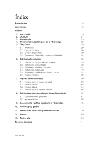 FIBROMIALGIA 2011:RECOMENDACIONES CEVIHP/SE#8DB77              17/11/11    17:23   Página 11




              Índice
              Presentación                                                                      13

              Abreviaturas                                                                      15

              Glosario                                                                          17

               1.   Introducción                                                                19

               2.   Objetivos                                                                   21

               3.   Metodología                                                                 23

               4.   Mecanismos fisiopatológicos de la Fibromialgia                              25

               5.   Diagnóstico                                                                 29

                    5.1.     Anamnesis                                                          29

                    5.2.     Exploración física                                                 30

                    5.3.     Criterios diagnósticos                                             30

                    5.4.     Diagnóstico diferencial y de las comorbilidades                    34

               6.   Estrategias terapéuticas                                                    35

                    6.1.     Información y educación del paciente                               35

                    6.2.     Tratamiento farmacológico                                          36

                    6.3.     Tratamiento rehabilitador y físico                                 42

                    6.4.     Tratamiento psicológico                                            49

                    6.5.     Tratamiento combinado multicomponente                              52

                    6.6.     Terapias naturales                                                 52

               7.   Impacto de la Fibromialgia                                                  59

                    7.1.     Impacto sobre el estado de salud                                   59

                    7.2.     Impacto familiar                                                   63 

                    7.3.     Impacto laboral                                                    64

                    7.4.     Impacto sobre el sistema sanitario                                 65

               8.   Estrategia de atención del paciente con Fibromialgia                        67

                    8.1. Consideraciones generales                                              67

                    8.2. Manejo práctico                                                        69


               9.   Conocimiento y actitud social ante la Fibromialgia                          75


              10.   Fibromialgia y género                                                       77 


              11.   Necesidades detectadas y recomendaciones                                    79


              12.   Anexos                                                                      83 


              13.   Bibliografía                                                               123


              Resumen operativo                                                                141




              FIBROMIALGIA                                                                      11
 