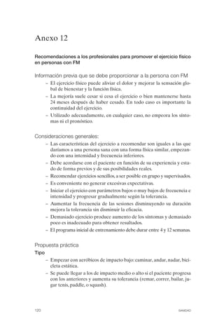 FIBROMIALGIA 2011:RECOMENDACIONES CEVIHP/SE#8DB77         17/11/11    17:28   Página 120




              Anexo 12

              Recomendaciones a los profesionales para promover el ejercicio físico
              en personas con FM

              Información previa que se debe proporcionar a la persona con FM
                     –	 El ejercicio físico puede aliviar el dolor y mejorar la sensación glo­
                        bal de bienestar y la función física.
                     –	 La mejoría suele cesar si cesa el ejercicio o bien mantenerse hasta
                        24 meses después de haber cesado. En todo caso es importante la
                        continuidad del ejercicio.
                     –	 Utilizado adecuadamente, en cualquier caso, no empeora los sínto­
                        mas ni el pronóstico.


              Consideraciones generales:
                     –	 Las características del ejercicio a recomendar son iguales a las que
                        daríamos a una persona sana con una forma física similar, empezan­
                        do con una intensidad y frecuencia inferiores.
                     –	 Debe acordarse con el paciente en función de su experiencia y esta­
                        do de forma previos y de sus posibilidades reales.
                     –	 Recomendar ejercicios sencillos, a ser posible en grupo y supervisados.
                     –	 Es conveniente no generar excesivas expectativas.
                     –	 Iniciar el ejercicio con parámetros bajos o muy bajos de frecuencia e
                        intensidad y progresar gradualmente según la tolerancia.
                     –	 Aumentar la frecuencia de las sesiones disminuyendo su duración
                        mejora la tolerancia sin disminuir la eficacia.
                     –	 Demasiado ejercicio produce aumento de los síntomas y demasiado
                        poco es inadecuado para obtener resultados.
                     –	 El programa inicial de entrenamiento debe durar entre 4 y 12 semanas.


              Propuesta práctica
              Tipo
                     –	 Empezar con aeróbicos de impacto bajo: caminar, andar, nadar, bici­
                        cleta estática.
                     –	 Se puede llegar a los de impacto medio o alto si el paciente progresa
                        con los anteriores y aumenta su tolerancia (remar, correr, bailar, ju­
                        gar tenis, paddle, o squash).




              120	                                                                      SANIDAD
 