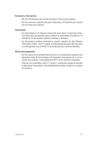 FIBROMIALGIA 2011:RECOMENDACIONES CEVIHP/SE#8DB77       17/11/11    17:28   Página 121




              Duración y frecuencia
                    –	 De 20 a 60 minutos por sesión al menos 3 veces por semana.
                    –	 En los casos de sospecha de peor tolerancia, 10 minutos por sesión,
                       de 4 a 6 días por semana.

              Intensidad
                    –	 La intensidad es el esfuerzo requerido para hacer el ejercicio. Exis­
                       ten diferentes propuestas para estimar la intensidad, basadas en el
                       cálculo de la frecuencia cardiaca máxima a alcanzar.
                    –	 La frecuencia cardíaca máxima se puede calcular de dos formas:
                       220-edad o 206,9 - (0,67 x edad). La intensidad máxima del ejercicio
                       se corresponde con el 40-60 % de la frecuencia cardiaca máxima.

              Ritmo de progresión
                    –	 En los casos sin actividad física previa, se recomienda empezar con
                       duración corta de las sesiones (10 minutos), frecuencia de 4 a 6 se­
                       siones por semana e intensidad del 40 % de la máxima calculada.
                    –	 Valorar los resultados cada 1-2 meses y aumentar progresivamente
                       la duración, frecuencia e intensidad hasta donde el sujeto sea capaz
                       de alcanzar.




              FIBROMIALGIA	                                                              121
 