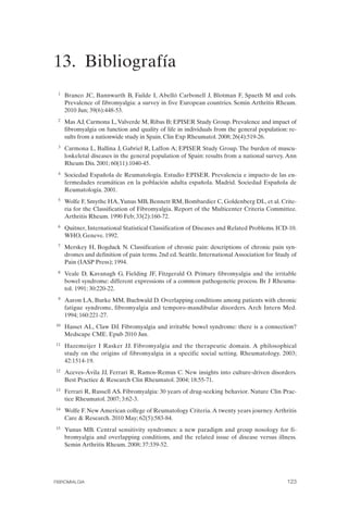 FIBROMIALGIA 2011:RECOMENDACIONES CEVIHP/SE#8DB77                   17/11/11      17:28     Página 123




              13. Bibliografía 

               1	   Branco JC, Bannwarth B, Failde I, Abelló Carbonell J, Blotman F, Spaeth M and cols.
                    Prevalence of fibromyalgia: a survey in five European countries. Semin Arthritis Rheum.
                    2010 Jun; 39(6):448-53.
               2	   Mas AJ, Carmona L, Valverde M, Ribas B; EPISER Study Group. Prevalence and impact of
                    fibromyalgia on function and quality of life in individuals from the general population: re­
                    sults from a nationwide study in Spain. Clin Exp Rheumatol. 2008; 26(4):519-26.
               3	   Carmona L, Ballina J, Gabriel R, Laffon A; EPISER Study Group. The burden of muscu­
                    loskeletal diseases in the general population of Spain: results from a national survey. Ann
                    Rheum Dis. 2001; 60(11):1040-45.
               4	   Sociedad Española de Reumatología. Estudio EPISER. Prevalencia e impacto de las en­
                    fermedades reumáticas en la población adulta española. Madrid. Sociedad Española de
                    Reumatología. 2001.
               5	   Wolfe F, Smythe HA, Yunus MB, Bennett RM, Bombardier C, Goldenberg DL, et al. Crite­
                    ria for the Classification of Fibromyalgia. Report of the Multicenter Criteria Committee.
                    Arthritis Rheum. 1990 Feb; 33(2):160-72.
               6	   Quitner, International Statistical Classification of Diseases and Related Problems. ICD-10.
                    WHO, Geneve. 1992.
               7	   Merskey H, Bogduck N. Classification of chronic pain: descriptions of chronic pain syn­
                    dromes and definition of pain terms. 2nd ed. Seattle. International Association for Study of
                    Pain (IASP Press); 1994.
               8	   Veale D, Kavanagh G, Fielding JF, Fitzgerald O. Primary fibromyalgia and the irritable
                    bowel syndrome: different expressions of a common pathogenetic process. Br J Rheuma­
                    tol. 1991; 30:220-22.
               9	   Aaron LA, Burke MM, Buchwald D. Overlapping conditions among patients with chronic
                    fatigue syndrome, fibromyalgia and temporo-mandibular disorders. Arch Intern Med.
                    1994; 160:221-27.
              10	   Hasset AL, Claw DJ. Fibromyalgia and irritable bowel syndrome: there is a connection?
                    Medscape CME. Epub 2010 Jun.
              11	   Hazemeijer I Rasker JJ. Fibromyalgia and the therapeutic domain. A philosophical
                    study on the origins of fibromyalgia in a specific social setting. Rheumatology. 2003;
                    42:1514-19.
              12    Aceves-Ávila JJ, Ferrari R, Ramos-Remus C. New insights into culture-driven disorders.
                    Best Practice & Research Clin Rheumatol. 2004; 18:55-71.
              13	   Ferrari R, Russell AS. Fibromyalgia: 30 years of drug-seeking behavior. Nature Clin Prac­
                    tice Rheumatol. 2007; 3:62-3.
              14	   Wolfe F. New American college of Reumatology Criteria. A twenty years journey. Arthritis
                    Care & Research. 2010 May; 62(5):583-84.
              15	   Yunus MB. Central sensitivity syndromes: a new paradigm and group nosology for fi­
                    bromyalgia and overlapping conditions, and the related issue of disease versus illness.
                    Semin Arthritis Rheum. 2008; 37:339-52.




              FIBROMIALGIA	                                                                                 123
 