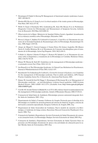 FIBROMIALGIA 2011:RECOMENDACIONES CEVIHP/SE#8DB77                   17/11/11      17:28     Página 124




              16	   Henningsen P, Zipfel S, Herzog W. Management of functional somatic syndromes. Lancet.
                    2007; 369:946-55.
              17	   Harden RN, Revivo G, Song S, et al. A critical analysis of the tender points in fibromyalgia.
                    Pain Med. 2007; 8(2):147-56.
              18	   Wolfe F, Clauw J, Fitzcharles MA, Goldenberg DL, Katz RS, Mesase P, et al. Preliminary
                    Diagnostic Criteria for Fibromyalgia and Measurement of Symptom Severity. Arthritis
                    Care & Research. 2010 May; 62(5):600-10.
              19	   Observatorio de la Mujer. Ministerio de Sanidad, Política Social e Igualdad. Actualización
                    de la evidencia científica sobre Fibromialgia. Diciembre 2009.
              20	   Rivera J, Alegre C, Ballina FJ, Carbonell J, Carmona L, Castel B, et al. Documento de con­
                    senso de la Sociedad Española de Reumatología sobre la Fibromialgia. Reumatología Clí­
                    nica. 2006; Supp1 2:S55-66.
              21	   Alegre de Miquel C, García-Campayo J, Tomás Flórez M, Gómez Argüelles JM, Blanco
                    Tarrio E, Gobbo Montoya M, et al. Documento de Consenso interdisciplinar para el trata­
                    miento de la fibromialgia. Actas Esp Psiquiatr. 2010; 38(2):108-21.
              22	   Collado A, Alijotas J, Benito P, Alegre C, Romera M, Sañudo I, et al. Documento de con­
                    senso sobre el diagnóstico y tratamiento de la fibromialgia en Cataluña. Medicina Clínica.
                    2002; 118(19):745-49.
              23	   Häuser W, Thieme K, Turk DC. Guidelines on the management of fibromyalgia syndrome ­
                    a systematic review. Eur J Pain. 2010; 14:5-10.
              24	   Jon Russell et al. The Fibromyalgia Syndrome: A Clinical Case Definition for Practitioners.
                    Journal of Muskuloskeletal of Pain 2003; 11(4):3-107.
              25	   Burckhardt CS, Goldenberg D, Crofford L, Gerwin R, Gowans S, Kackson, et al. Guideline
                    for the management of fibromyalgia syndrome. Pain in adults and children. APS Clinical
                    Practice Guideline Series No. 4. Glenview, IL: American Pain Society; 2005.
              26	   Haüser W, Arnold B, Eich W, Flügge C, Henningsen P, Herrmann M, et al. Management of
                    fibromyalgia syndrome - an interdisciplinary evidence-based guideline. GMS German
                    Medical Science. 2009; 6:ISSN 1612-3174. (Available from: http://www.egms.de/pdf/gms/
                    2008-6/000059.pdf)
              27	   Carville SF,Arendt-Nielsen S, Bliddal H, et al. EULAR evidence-based recommendations for
                    the management of fibromyalgia syndrome. Annals of Rheumatic Diseases. 2008; 67:536-41.
              28	   Consejería de Salud Junta de Andalucía. Fibromialgia: proceso asistencial integrado. Sevi­
                    lla: Junta de Andalucía; 2005. 120 p.
              29	   Departamento de Salud y Consumo. Gobierno de Aragón. Protocolo para el abordaje de la
                    fibromialgia en el ámbito de atención primaria del sistema de Salud de Aragón y criterios de
                    derivación a atención especializada. Zaragoza: Gobierno de Aragón; 2006. 24 p.
              30	   Departament de Salut. Generalitat de Catalunya. Nuevo modelo de atención a la fibro­
                    mialgia y el síndrome de fatiga crónica. Barcelona: Direcció General de Planificació i Eva­
                    luació; 2006. 70 p.
              31	   Consejería de Sanidad y Dependencia. Servicio Extremeño de Salud. Documento de consen­
                    so de actuación frente a la fibromialgia. Badajoz: Servicio Extremeño de Salud; 2009. 80 p.
              32	   Consejería de Sanidad y Dependencia. Servicio Extremeño de Salud. Ejercicio físico en
                    personas con fibromialgia: documento de apoyo a las actividades de educación para la sa­
                    lud. Mérida: Junta de Extremadura; 2009. 40 p.




              124	                                                                                       SANIDAD
 