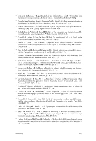 FIBROMIALGIA 2011:RECOMENDACIONES CEVIHP/SE#8DB77                   17/11/11      17:28     Página 125




              33	   Consejería de Sanidad y Dependencia. Servicio Extremeño de Salud. Fibromialgia: guía
                    breve de actuación para clínicos. Badajoz: Servicio Extremeño de Salud; 2010. 25 p.
              34	   Conselleria de Sanidade. Servizo Galego de Saúde. Guia técnica do proceso de atención a
                    fibromialgia. Versión 1 febrero 2009. Santiago: Xunta de Galicia; 2009. 22 p.
              35	   Scottish Intercollegiate Guidelines Network. Sign 50. En guideline developer´s handbook.
                    Edinburg (UK): NHS. Quality improvement Scotland; 2008.
              36	   Wolfe F, Ross K, Anderson J, Russell IJ, Hebert L. The prevalence and characteristics of fi­
                    bromyalgia in the general population. Arthritis Rheum. 1995; 38:19-28.
              37	   Arnold LM, Hudson JI, Hess EV, Ware AE, Fritz DA, Auchenbach MB, et al. Family study
                    of fibromyalgia. Arthritis Rheum. 2004 Mar; 50(3):944-52.
              38	   Forseth KO, Husby G, Gran JT, Forre O. Prognostic factors for development of Fibromyal­
                    gia in women with self reported musculoskeletal pain. A prospective study. J Rheumatol.
                    1999; 26:2458-67.
              39	   Kato K, Sullivan PF, Evengard B, Pedersen NL. Chronic widespread pain and its comor­
                    bidities: A population-based study. Arch Int Med. 2006; 166:1649-54.
              40	   Boisset-Pioro MH, Esdaile JM, Fitzcharles MA. Sexual and physical abuse in women with
                    fibromyalgia syndrome. Arthritis Rheum. 1995; 38(2):235-41.
              41	   Walker EA, Keegan D, Gardner G, Sullivan M, Bernstein D, Katon WJ. Psychosocial fac­
                    tors in fibromyalgia compared with rheumatoid arthritis: II. Sexual, physical and emotion­
                    al abuse and neglect. Psychosom Med. 1997; 59(6):572-77.
              42	   Imbierowicz K, Egle UT. Childhood adversities in patients with fibromyalgia and Somato­
                    form pain disorder. European J Pain. 2003; 7(2):113-19.
              43	   Taylor ML, Trotter DR, Csuka ME. The prevalence of sexual abuse in women with fi­
                    bromyalgia. Arthritis Rheum. 1995; 38(2):229-34.
              44	   Castro I, Barrantes F, Tuna M, et al. Prevalence of abuse in fibromyalgia and other
                    rheumatic disorders at a specialized clinic in rheumatic diseases in Guatemala City. J Clin
                    Rheumatol. 2005; 11(3):140-45.
              45	   Goldberg RT, Pachas WN, Keith D. Relationship between traumatic events in childhood
                    and chronic pain. Disabil Rehabil. 1999; 21(1):23-30.
              46	   Ciccone DS, Elliott DK, Chandler HK, Nayak S, Raphael KG. Sexual and physical abuse in
                    women with fibromyalgia syndrome: a test of the trauma hypothesis. Clin J Pain. 2005;
                    21(5):378-86.
              47	   Raphael KG, Natelson BH, Janal MN, Nayak S. A community-based survey of fibromyal­
                    gia-like pain complaints following the World Trade Center terrorist attacks. Pain. 2002;
                    100(1-2):131-39.
              48	   Dailey PA, Bishop GD, Rusell IJ, et al. Psychological stress and the fibrositis/fibromyalgia
                    syndrome. J Rheumatol. 1990; 17:1380.
              49	   White KP, Nielson WR, Harth M, Ostbye T, Speechley M. Chronic widespread muscu­
                    loskeletal pain with or without fibromyalgia: psychological distress in a representative
                    community adult sample. J Rheumatol. 2002; 29:588-94.
              50	   Hudson JI, Hudson MS, Pliner LF, Goldenberg DL, Pope Jr HG. Fibromyalgia and major
                    affective disorder: a controlled phenomenology and family history study. Am J Psychiatry.
                    1985; 142:441-46.




              FIBROMIALGIA	                                                                                 125
 