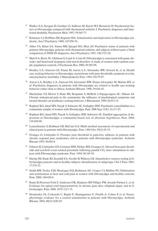 FIBROMIALGIA 2011:RECOMENDACIONES CEVIHP/SE#8DB77                   17/11/11      17:28     Página 126




              51	   Walker EA, Keegan D, Gardner G, Sullivan M, Katon WJ, Bernstein D. Psychosocial fac­
                    tors in fibromyalgia compared with rheumatoid arthritis: I. Psychiatric diagnoses and func­
                    tional disability. Psychosom Med. 1997; 59:565-71.
              52	   Kirmayer LJ, Robbins JM, Kapusta MA. Somatization and depression in fibromyalgia syn­
                    drome. Am J Psychiatry. 1988; 145:950-54.
              53	   Ahles TA, Khan SA, Yunus MB, Spiegel DA, Masi AT. Psychiatric status of patients with
                    primary fibromyalgia, patients with rheumatoid arthritis, and subjects without pain: a blind
                    comparison of DSM-III diagnoses. Am J Psychiatry. 1991; 148:1721-26.
              54	   Malt EA, Berle JE, Olafsson S, Lund A, Ursin H. Fibromyalgia is associated with panic dis­
                    order and functional dyspepsia with mood disorders. A study of women with random sam­
                    ple population controls. J Psychosom Res. 2000; 49:285-89.
              55	   Bradley LA, Alarcon GS, Triana M, Aaron LA, Alexander RW, Stewart K, et al. Health
                    care seeking behavior in fibromyalgia: associations with pain thresholds, symptom severity,
                    and psychiatric morbidity. J Musculoskelet Pain. 1994; 104:79-87.
              56	   Aaron LA, Bradley LA, Alarcon GS, Alexander RW, Triana-Alexander M, Martin MY, et
                    al. Psychiatric diagnoses in patients with fibromyalgia are related to health care-seeking
                    behavior rather than to illness. Arthritis Rheum. 1996; 39:436-45.
              57	   Macfarlane GJ, Morris S, Hunt IM, Benjamin S, McBeth J, Papageorgiou AC, Silman AJ:
                    Chronic widespread pain in the community: the influence of psychological symptoms and
                    mental disorder on healthcare seeking behavior. J Rheumatol. 1999; 26:413-19.
              58	   Raphael KG, Janal MN, Nayak S, Schwartz JE, Gallagher RM. Psychiatric comorbidities in a
                    community sample of women with fibromyalgia. Pain. 2006 Sep; 124(1-2):117-25.
              59	   Raphael KG, Janal MN, Nayak S, Gallagher RM, Schwartz JE. Familial aggregation of de­
                    pression in fibromyalgia: a community-based test of alternate hypotheses. Pain. 2004;
                    110:449-60.
              60	   Lautenbacher S, Rollman GB, McCain GA. Multi-method assessment of experimental and
                    clinical pain in patients with fibromyalgia. Pain. 1994 Oct; 59(1):45-53.
              61	   Granges G, Littlejohn G. Pressure pain threshold in pain-free subjects, in patients with
                    chronic regional pain syndromes, and in patients with fibromyalgia syndrome. Arthritis
                    Rheum 1993; 36:642-6.
              62	   Gibson SJ, Littlejohn GO, Gorman MM, Helme RD, Granges G. Altered heat pain thresh­
                    olds and cerebral event-related potentials following painful CO2 laser stimulation in sub­
                    jects with Fibromyalgia syndrome. Pain. 1994; 58:185-93.
              63	   Hurtig IM, Raak RI, Kendall SA, Gerdle B, Wahren LK. Quantitative sensory testing in fi­
                    bromyalgia patients and in healthy subjects: identification of subgroups. Clin J Pain. 2001;
                    17:316-22.
              64	   Smith BW, Tooley EM, Montague EQ, Robinson AE, Cosper CJ, Mullins PG. Habituation
                    and sensitization to heat and cold pain in women with fibromyalgia and healthy controls.
                    Pain. 2008; 140:420-8.
              65	   Banic B, Petersen-Felix F, Andersen OK, Radanov BP, Villiger PM, Arendt-Nielsen L, et al.
                    Evidence for spinal cord hypersensitivity in chronic pain after whiplash injury and in fi­
                    bromyalgia. Pain. 2004; 107(1-2):7-15.
              66	   Desmeules JA, Cedraschi C, Rapiti E, Baumgartner E, Finckh A, Cohen P, et al. Neuro­
                    physiologic evidence for a central sensitization in patients with fibromyalgia. Arthritis
                    Rheum. 2003; 48(5):1420-29.




              126	                                                                                      SANIDAD
 