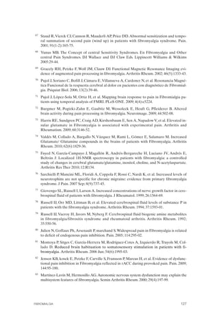 FIBROMIALGIA 2011:RECOMENDACIONES CEVIHP/SE#8DB77                   17/11/11      17:28     Página 127




              67	   Staud R, Vierck CJ, Cannon R, Mauderli AP, Price DD. Abnormal sensitization and tempo­
                    ral summation of second pain (wind up) in patients with fibromyalgia syndrome. Pain.
                    2001; 91(1-2):165-75.
              68	   Yunus MB. The Concept of central Sensitivity Syndromes. En Fibromyalgia and Other
                    central Pain Syndromes. DJ Wallace and DJ Claw Eds. Lippincott Williams & Wilkims
                    2005:29-44.
              69	   Gracely RH, Petzke F, Wolf JM, Clauw DJ. Functional Magnetic Resonance Imaging evi­
                    dence of augmented pain processing in fibromyalgia. Arthritis Rheum. 2002; 46(5):1333-43.
              70	   Pujol J, Soriano C, Bofill J, Cámara E, Villanueva A, Cardoner N, et al. Resonancia Magné­
                    tica Funcional de la respuesta cerebral al dolor en pacientes con diagnóstico de Fibromial­
                    gia. Psiquiat Biol. 2006; 13(2):39-46.
              71	   Pujol J, López-Sola M, Ortiz H, et al. Mapping brain response to pain in Fibromialgia pa­
                    tients using temporal analysis of FMRI. PLoS ONE. 2009; 4(4):e5224.
              72	   Burgmer M, Pogtzki-Zahn E, Gaubitz M, Wessoleck E, Heuft G, Pfleiderer B. Altered
                    brain activity during pain processing in fibromyalgia. Neuroimage. 2009; 44:502-08.
              73	   Harris RE, Sundgren PC, Craig AD, Kirshenbaum E, Sen A, Napadow V, et al. Elevated in­
                    sular glutamate in Fibromyalgia is associated with experimental pain. Arthritis and
                    Rheumatism. 2009; 60:3146-52.
              74	   Valdés M, Collado A, Bargallo N, Vázquez M, Rami L, Gómez E, Salamaro M. Increased
                    Glutamate/ Glutamine compounds in the brains of patients with Fibromyalgia. Arthritis
                    Rheum. 2010; 62(6):1829-36.
              75	   Fayed N, García-Campayo J, Magallón R, Andrés-Bergareche H, Luciano JV, Andrés E,
                    Beltrán J: Localized 1H-NMR spectroscopy in patients with fibromyalgia: a controlled
                    study of changes in cerebral glutamate/glutamine, inositol, choline, and N-acetylaspartate.
                    Arthritis Res Ther 2010; 12:R134.
              76	   Sarchielli P, Mancini ML, Floridi A, Coppola F, Rossi C, Nardi K, et al. Increased levels of
                    neurotrophins are not specific for chronic migraine: evidence from primary fibromyalgia
                    syndrome. J Pain. 2007 Sep; 8(9):737-45.
              77	   Giovengo SL, Russell I, Larson A. Increased concentrations of nerve growth factor in cere­
                    brospinal fluid of patients with fibromyalgia. J Rheumatol. 1999; 26:1564-69.
              78	   Russell IJ, Orr MD, Littman B, et al. Elevated cerebrospinal fluid levels of substance P in
                    patients with the fibromyalgia syndrome. Arthritis Rheum. 1994; 37:1593-01.
              79	   Russell IJ, Vaeroy H, Javors M, Nyberg F. Cerebrospinal fluid biogenic amine metabolites
                    in fibromyalgia/fibrositis syndrome and rheumatoid arthritis. Arthritis Rheum. 1992;
                    35:550-56.
              80	   Julien N, Goffaux Ph, Arsenault P, marchand S. Widespread pain in Fibromyalgia is related
                    to deficit of endogenous pain inhibition. Pain. 2005; 114:295-02.
              81	   Montoya P, Sitges C, García-Herrera M, Rodríguez-Cotes A, Izquierdo R, Truyols M, Col­
                    lado D. Reduced brain habituation to somatosensory stimulation in patients with fi­
                    bromyalgia. Arthritis Rheum. 2006 Jun; 54(6):1995-03.
              82	   Jensen KB, kosek E, Petzke F, Carville S, Fransson P, Marcus H, et al. Evidence of dysfunc­
                    tional pain inhibition in Fibromyalgia reflected in rACC during provoked pain. Pain. 2009;
                    144:95-100.
              83	   Martínez-Lavín M, Hermosillo AG. Autonomic nervous system dysfunction may explain the
                    multisystem features of fibromyalgia. Semin Arthritis Rheum. 2000; 29(4):197-99.




              FIBROMIALGIA	                                                                                 127
 