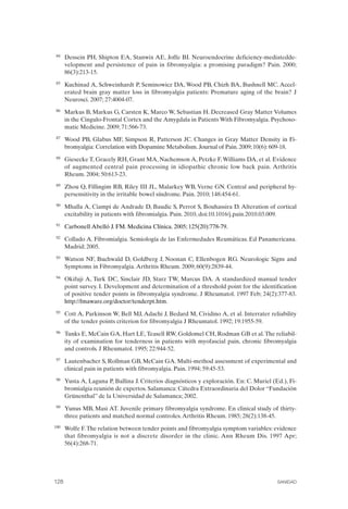 FIBROMIALGIA 2011:RECOMENDACIONES CEVIHP/SE#8DB77                    17/11/11      17:28     Página 128




               84	   Dessein PH, Shipton EA, Stanwix AE, Joffe BI. Neuroendocrine deficiency-mediatedde­
                     velopment and persistence of pain in fibromyalgia: a promising paradigm? Pain. 2000;
                     86(3):213-15.
               85	   Kuchinad A, Schweinhardt P, Seminowicz DA, Wood PB, Chizh BA, Bushnell MC. Accel­
                     erated brain gray matter loss in fibromyalgia patients: Premature aging of the brain? J
                     Neurosci. 2007; 27:4004-07.
               86	   Markus B, Markus G, Carsten K, Marco W, Sebastian H. Decreased Gray Matter Volumes
                     in the Cingulo-Frontal Cortex and the Amygdala in Patients With Fibromyalgia. Psychoso­
                     matic Medicine. 2009; 71:566-73.
               87	   Wood PB, Glabus MF, Simpson R, Patterson JC. Changes in Gray Matter Density in Fi­
                     bromyalgia: Correlation with Dopamine Metabolism. Journal of Pain. 2009; 10(6): 609-18.
               88	   Giesecke T, Gracely RH, Grant MA, Nachemson A, Petzke F, Williams DA, et al. Evidence
                     of augmented central pain processing in idiopathic chronic low back pain. Arthritis
                     Rheum. 2004; 50:613-23.
               89	   Zhou Q, Fillingim RB, Riley III JL, Malarkey WB, Verne GN. Central and peripheral hy­
                     persensitivity in the irritable bowel síndrome. Pain. 2010; 148:454-61.
               90	   Mhalla A, Ciampi de Andrade D, Baudic S, Perrot S, Bouhassira D. Alteration of cortical
                     excitability in patients with fibromialgia. Pain. 2010, doi:10.1016/j.pain.2010.03.009.
               91	   Carbonell Abelló J. FM. Medicina Clínica. 2005; 125(20):778-79.
               92	   Collado A. Fibromialgia. Semiología de las Enfermedades Reumáticas. Ed Panamericana.
                     Madrid; 2005.
               93	   Watson NF, Buchwald D, Goldberg J, Noonan C, Ellenbogen RG. Neurologic Signs and
                     Symptoms in Fibromyalgia. Arthritis Rheum. 2009; 60(9):2839-44.
               94	   Okifuji A, Turk DC, Sinclair JD, Starz TW, Marcus DA. A standardized manual tender
                     point survey. I. Development and determination of a threshold point for the identification
                     of positive tender points in fibromyalgia syndrome. J Rheumatol. 1997 Feb; 24(2):377-83.
                     http://fmaware.org/doctor/tenderpt.htm.
               95	   Cott A, Parkinson W, Bell MJ, Adachi J, Bedard M, Cividino A, et al. Interrater reliability
                     of the tender points criterion for fibromyalgia J Rheumatol. 1992; 19:1955-59.
               96	   Tunks E, McCain GA, Hart LE, Teasell RW, Goldomel CH, Rodman GB et al. The reliabil­
                     ity of examination for tenderness in patients with myofascial pain, chronic fibromyalgia
                     and controls. J Rheumatol. 1995; 22:944-52.
               97	   Lautenbacher S, Rollman GB, McCain GA. Multi-method assessment of experimental and
                     clinical pain in patients with fibromyalgia. Pain. 1994; 59:45-53.
               98	   Yusta A, Laguna P, Ballina J. Criterios diagnósticos y exploración. En: C. Muriel (Ed.), Fi­
                     bromialgia reunión de expertos. Salamanca: Cátedra Extraordinaria del Dolor “Fundación
                     Grünenthal” de la Universidad de Salamanca; 2002.
               99	   Yunus MB, Masi AT. Juvenile primary fibromyalgia syndrome. En clinical study of thirty­
                     three patients and matched normal controles. Arthritis Rheum. 1985; 28(2):138-45.
              100	   Wolfe F. The relation between tender points and fibromyalgia symptom variables: evidence
                     that fibromyalgia is not a discrete disorder in the clinic. Ann Rheum Dis. 1997 Apr;
                     56(4):268-71.




              128	                                                                                       SANIDAD
 