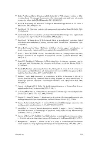 FIBROMIALGIA 2011:RECOMENDACIONES CEVIHP/SE#8DB77                    17/11/11      17:28     Página 129




              101	   Bidari A, Ghavidel-Parsa B, Ghalehbaghi B. Reliability of ACR criteria over time to diffe­
                     rentiate classic fibromyalgia from nonspecific widespread pain syndrome: a 6-month
                     prospective cohort study. Mod Rheumatol. 2009; 19(6):663-69.
              102	   Wolfe F. Stop using the American College of Rheumatology criteria in the clinic. J
                     Rheumatol. 2003; 30(8):1671-72.
              103	   Burckhardt CS. Educating patients: self-management approaches. Disabil Rehabil. 2005;
                     27(12):703-09.
              104	   Carmona L. Revisión sistemática: ¿el diagnóstico en sí de fibromialgia tiene algún efecto
                     deletéreo sobre el pronóstico?. Reumatol Clin. 2006; 2(2):52-7.
              105	   Burckhardt CS, Mannerkorpi K, Hedenberg L, Bjelle A. A randomized, controlled clinical
                     trial of education and physical training for women with fibromyalgia. J Rheumatol. 1994;
                     21(4):714-20.
              106	   Oliver K, Cronan TA, Walen HR, Tomita M. Effects of social support and education on
                     health care costs for patients with fibromyalgia. J Rheumatol. 2001; 28(12):2711-19.
              107	   Bosch E, Sáenz N, Valls M, Viñolas S. Estudio de la calidad de vida en pacientes con fibro­
                     mialgia: impacto de un programa de educación sanitaria. Atención Primaria. 2002;
                     30(1):26-21.
              108	   Jones KD, Burckhardt CS, Bennett JA. Motivational interviewing may encourage exercise
                     in persons with fibromyalgia by enhancing self efficacy. Arthritis Rheum. 2004 15;
                     51(5):864-67.
              109	   Rooks DS, Gautam S, Romeling M, Cross ML, Stratigakis D, Evans B, et al. Group exer­
                     cise, education, and combination self-management in women with fibromyalgia: a random­
                     ized trial. Arch Intern Med. 2007 12; 167(20):2192-00.
              110	   Bieber C, Müller KG, Blumenstiel K, Hochlehnert A, Wilke S, Hartmann M, Eich W. A
                     shared decision-making communication training program for physicians treating fi­
                     bromyalgia patients: effects of a randomized controlled trial. J Psychosom Res. 2008;
                     64(1):13-20.
              111	   Arnold LM, Keck Jr PE & Welge JA. Antidepressant treatment of fibromyalgia. A meta­
                     analysis and review. Psychosomatics. 2001; 41:104-13.
              112	   O’Malley PG, Balden E, Tomkins G et al. Treatment of fibromyalgia with antidepressants:
                     a metaanalysis. J Gen Inter Med. 2000; 15:659-66.
              113	   Uçeyler N, Häuser W, Sommer C. A systematic review on the effectiveness of treatment with
                     antidepressants in fibromyalgia syndrome. Arthritis Rheum. 2008 15; 59(9):1279-98.
              114	   Häuser W, Bernardy K, Uçeyler N, Sommer C. Treatment of fibromyalgia syndrome with
                     antidepressants: a meta-analysis. JAMA. 2009 14; 301(2):198-09.
              115	   Nishishinya B, Urrútia G, Walitt B, Rodríguez A, Bonfill X, Alegre C, Darko G. Amitripty­
                     line in the treatment of fibromyalgia: a systematic review of its efficacy. Rheumatology
                     (Oxford). 2008; 47(12):1741-46.
              116	   Carette S, McCain GA, Bell DA, Fam AG. Evaluation fo amitryptiline in primary in prima­
                     ry fibrositis: a double-blind, placebo-controlled study. Arthritis Rheum. 1986; 29(5):655-59.
              117	   Kempenaers C, Simenon G, Vander Elst M, et al. Effect of an antidiencephalon inmune
                     serum on pain and sleep in primary fibromyalgia. Neuropsychobiology. 1994; 30(2-3):66-72.




              FIBROMIALGIA	                                                                                   129
 