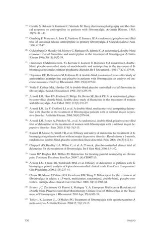 FIBROMIALGIA 2011:RECOMENDACIONES CEVIHP/SE#8DB77                    17/11/11      17:28     Página 130




              118	   Carette S, Oakson G, Guimont C, Steriade M. Sleep electroencephalography and the clini­
                     cal response to amitryptiline in patients with fibromyalgia. Arthritis Rheum. 1995;
                     38(9):1211-17.
              119	   Ginsberg F, Mancaux A, Joos E, Vanhove P, Famaey JP. A randomized placebo-controlled
                     trial of sustained-release amitriptyline in primary fibromyalgia. J Musculoskeletal Pain.
                     1996; 4:37-47.
              120	   Goldenberg D, Mayskly M, Mossey C, Ruthazer R, Schmid C. A randomized, double-blind
                     crossover trial of fluoxetine and amitriptyline in the treatment of fibromyalgia. Arthritis
                     Rheum 1996; 39(11):1852-59.
              121	   Hannonen P, Malminiemi K, Yii-Kertula U, Isomeri R, Roponen P. A randomized, double­
                     blind, placebo-controlled study of moclobemide and amitriptyline in the treatment of fi­
                     bromyalgia in females without psychiatric disorder. Br J Rheumatol. 1998; 37(12):1279-86.
              122	   Heymann RE, Helfenstein M, Feldman D. A double-blind, randomized, controlled study of
                     amitriptyline, nortriptyline and placebo in patients with fibromyalgia: an analysis of out-
                     come measures. Clin Exp Rheumatol. 2001; 19(6):697-02.
              123	   Wolfe F, Cathey MA, Hawley DJ. A double-blind placebo controlled trial of fluoxetine in
                     fibromyalgia. Scand J Rheumatol. 1994; 23(5):255-59.
              124	   Arnold LM, Hess EV, Hudson JI, Welge JA, Berno SE, Keck PE Jr. A randomized, place­
                     bo-controlled, double-blind, flexible-dose study of fluoxetine in the treatment of women
                     with fibromyalgia. Am J Med. 2002; 112(3):191-97.
              125	   Arnold LM, Lu Y, Crofford LJ, et al. A double-blind, multicenter trial comparing duloxe­
                     tine with placebo in the treatment of fibromyalgia patients with or without major depres­
                     sive disorder. Arthritis Rheum. 2004; 50(9):2974-84.
              126	   Arnold LM, Rosen A, Pritchett YL, et al. A randomized, double-blind, placebo-controlled
                     trial of duloxetine in the treatment of women with fibromyalgia with o without major de­
                     pressive disorder. Pain. 2005; 119(1-3):5-15.
              127	   Russell IJ, Mease PJ, Smith TR, et al. Efficacy and safety of duloxetine for treatment of fi­
                     bromyalgia in patients with or without major depressive disorder: Results from a 6-month,
                     randomized, double-blind, placebo-controlled, fixed-dose trial. Pain. 2008; 136(3):432-44.
              128	   Chappell AS, Bradley LA, Wiltse C, et al. A 27-week, placebo-controlled clinical trial of
                     duloxetine for the treatment of fibromyalgia. Int J Gen Med. 2008; 1:91-02.
              129	   Lunn MP, Hughes RA, Wiffen PJ. Duloxetine for treating painful neuropathy or chronic
                     pain. Cochrane Database Syst Rev. 2009 7; (4):CD007115.
              130	   Arnold LM, Clauw DJ, Wohlreich MM, et al. Efficacy of duloxetine in patients with fi­
                     bromyalgia: pooled analysis of 4 placebo-controlled clinical trials. Prim Care Companion J
                     Clin Psychiatry. 2009; 11(5):237-44.
              131	   Clauw DJ, Mease P, Palmer RH, Gendreau RM, Wang Y. Milnacipran for the treatment of
                     fibromyalgia in adults: a 15-week, multicenter, randomized, double-blind, placebo-con­
                     trolled, multiple-dose clinical trial. Clin Ther. 2008; 30(11):1988-04.
              132	   Branco JC, Zachrisson O, Perrot S, Mainguy Y. A European Multicenter Randomized
                     Double-blind Placebo-controlled Monotherapy Clinical Trial of Milnacipran in the Treat­
                     ment of Fibromyalgia. J Rheumatol. 2010 Apr; 37(4):851-59.
              133	   Tofferi JK, Jackson JL, O’Malley PG. Treatment of fibromyalgia with cyclobenzaprine: A
                     meta-analysis. Arthritis Rheum. 2004 15; 51(1):9-13.




              130	                                                                                        SANIDAD
 