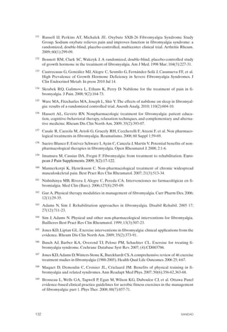 FIBROMIALGIA 2011:RECOMENDACIONES CEVIHP/SE#8DB77                   17/11/11      17:28     Página 132




              151	   Russell IJ, Perkins AT, Michalek JE. Oxybate SXB-26 Fibromyalgia Syndrome Study
                     Group. Sodium oxybate relieves pain and improves function in fibromyalgia syndrome: a
                     randomized, double-blind, placebo-controlled, multicenter clinical trial. Arthritis Rheum.
                     2009; 60(1):299-09.
              152	   Bennett RM, Clark SC, Walczyk J. A randomized, double-blind, placebo-controlled study
                     of growth hormone in the treatment of fibromyalgia. Am J Med. 1998 Mar; 104(3):227-31.
              153	   Cuatrecasas G, González MJ, Alegre C, Sesmilo G, Fernández-Solà J, Casanueva FF, et al.
                     High Prevalence of Growth Hormone Deficiency in Severe Fibromyalgia Syndromes. J
                     Clin Endocrinol Metab. In press 2010 Jul 14.
              154	   Skrabek RQ, Galimova L, Ethans K, Perry D. Nabilone for the treatment of pain in fi­
                     bromyalgia. J Pain. 2008; 9(2):164-73.
              155	   Ware MA, Fitzcharles MA, Joseph L, Shir Y. The effects of nabilone on sleep in fibromyal­
                     gia: results of a randomized controlled trial. Anesth Analg. 2010; 110(2):604-10.
              156	   Hassett AL, Gevirtz RN. Nonpharmacologic treatment for fibromyalgia: patient educa­
                     tion, cognitive-behavioral therapy, relaxation techniques, and complementary and alterna­
                     tive medicine. Rheum Dis Clin North Am. 2009; 35(2):393-07.
              157	   Casale R, Cazzola M, Arioli G, Gracely RH, Ceccherelli F, Atzeni F, et al. Non pharmaco­
                     logical treatments in fibromyalgia. Reumatismo. 2008; 60 Suppl 1:59-69.
              158	   Sueiro Blanco F, Estévez Schwarz I, Ayán C, Cancela J, Martín V. Potential benefits of non­
                     pharmacological therapies in fibromyalgia. Open Rheumatol J. 2008; 2:1-6.
              159	   Imamura M, Cassius DA, Fregni F. Fibromyalgia: from treatment to rehabilitation. Euro-
                     pean J Pain Supplements. 2009; 3(2):17-122.
              160	   Mannerkorpi K, Henriksson C. Non-pharmacological treatment of chronic widespread
                     musculoskeletal pain. Best Pract Res Clin Rheumatol. 2007; 21(3):513-34.
              161	   Nishishinya MB, Rivera J, Alegre C, Pereda CA. Intervenciones no farmacológicas en fi­
                     bromialgia. Med Clin (Barc). 2006;127(8):295-09.
              162	   Gur A. Physical therapy modalities in management of fibromyalgia. Curr Pharm Des. 2006;
                     12(1):29-35.
              163	   Adams N, Sim J. Rehabilitation approaches in fibromyalgia. Disabil Rehabil. 2005 17;
                     27(12):711-23.
              164	   Sim J, Adams N. Physical and other non-pharmacological interventions for fibromyalgia.
                     Baillieres Best Pract Res Clin Rheumatol. 1999; 13(3):507-23.
              165	   Jones KD, Liptan GL. Exercise interventions in fibromyalgia: clinical applications from the
                     evidence. Rheum Dis Clin North Am. 2009; 35(2):373-91.
              166	   Busch AJ, Barber KA, Overend TJ, Peloso PM, Schachter CL. Exercise for treating fi­
                     bromyalgia syndrome. Cochrane Database Syst Rev. 2007; (4):CD003786.
              167	   Jones KD,Adams D,Winters-Stone K, Burckhardt CS.A comprehensive review of 46 exercise
                     treatment studies in fibromyalgia (1988-2005). Health Qual Life Outcomes. 2006 25; 4:67.
              168	   Maquet D, Demoulin C, Croisier JL, Crielaard JM. Benefits of physical training in fi­
                     bromyalgia and related syndromes. Ann Readapt Med Phys. 2007; 50(6):356-62,363-68.
              169	   Brosseau L, Wells GA, Tugwell P, Egan M, Wilson KG, Dubouloz CJ, et al. Ottawa Panel
                     evidence-based clinical practice guidelines for aerobic fitness exercises in the management
                     of fibromyalgia: part 1. Phys Ther. 2008; 88(7):857-71.




              132	                                                                                      SANIDAD
 