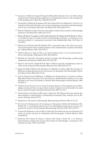 FIBROMIALGIA 2011:RECOMENDACIONES CEVIHP/SE#8DB77                    17/11/11      17:28     Página 133




              170	   Brosseau L, Wells GA, Tugwell P, Egan M, Wilson KG, Dubouloz CJ, et al. Ottawa Panel
                     evidence-based clinical practice guidelines for strengthening exercises in the management
                     of fibromyalgia: part 2. Phys Ther. 2008; 88(7):873-86.
              171	   Van Koulil S, Effting M, Kraaimaat FW, Van Lankveld W, Van Helmond T, Cats H, et al.
                     Cognitive-behavioural therapies and exercise programmes for patients with fibromyalgia:
                     state of the art and future directions. Ann Rheum Dis. 2007; 66(5):571-81.
              172	   Kurtais Y, Kutlay S, Ergin S. Exercise and cognitive-behavioural treatment in fibromyalgia
                     syndrome. Curr Pharm Des. 2006; 12(1):37-45.
              173	   Häuser W, Klose P, Langhorst J, Moradi B, Steinbach M, Schiltenwolf M, Busch A. Effica­
                     cy of different types of aerobic exercise in fibromyalgia syndrome: a systematic review
                     and meta-analysis of randomised controlled trials. Arthritis Res Ther. 2010 May 10;
                     12(3):R79.
              174	   McCain GA, Bell DA, Mai FM, Halliday PD. A controlled study of the effects of a super­
                     vised cardiovascular fitness training program on the manifestations of primary fibromyal­
                     gia. Arthritis Rheum. 1988; 31(9):1135-41.
              175	   Valim V, Oliveira L, Suda A, Silva L, de Assis M, Barros Neto T, et al. Aerobic fitness ef­
                     fects in fibromyalgia. J Rheumatol. 2003; 30(5):1060-69.
              176	   Richards SC, Scott DL. Prescribed exercise in people with fibromyalgia: parallel group
                     randomised controlled trial. BMJ. 2002; 325(7357):185.
              177	   Bircan C, Karasel SA, Akgün B, El O, Alper S. Effects of muscle strengthening versus ae­
                     robic exercise program in fibromyalgia. Rheumatol Int. 2008; 28(6):527-32.
              178	   Busch AJ, Thille P, Barber KA, Schachter CL, Bidonde J, Collacott BK. Best practice: E­
                     Model-prescribing physical activity and exercise for individuals with fibromyalgia. Physio­
                     ther Theory Pract. 2008; 24(3):151-66.
              179	   Gusi N, Tomas-Carus P, Häkkinen A, Häkkinen K, Ortega-Alonso A. Exercise in Waist-
                     High Warm Water Decreases Pain and Improves Health-Related Quality of Life and
                     Strength in the Lower Extremities in Women With Fibromyalgia Arthritis Rheum. 2006;
                     55(1):66-73.
              180	   Tomás-Carusa P, Gusi N, Leal A, García Y, Ortega-Alonso A. El tratamiento para la fibro­
                     mialgia con ejercicio físico en agua caliente reduce el impacto de la enfermedad en la salud
                     física y mental de mujeres afectadas. Reumatol Clin. 2007; 3(1):33-7.
              181	   Gusi N, Parraca JA, Olivares PR, Leal A, Adsuar JC. Tilt Vibratory Exercise and the Dy­
                     namic Balance in Fibromyalgia: A Randomized Controlled Trial. Arthritis Care & Re­
                     search. 2010 Aug; 62(8):1072-78.
              182	   Bengtsson A. The muscle in fibromyalgia. Rheumatology (Oxford). 2002; 41:721-24.
              183	   Da Costa D, Abrahamowicz M, Lowensteyn I, Bernatsky S, Dritsa M, Fitzcharles MA,
                     Dobkin PL. A randomized clinical trial of an individualized home-based exercise pro­
                     gramme for women with fibromyalgia. Rheumatology (Oxford). 2005; 44(11):1422-27.
              184	   Gowans SE, Dehueck A, Voss S, Silaj A, Abbey SE. Six-month and one-year followup of 23
                     weeks of aerobic exercise for individuals with fibromyalgia. Arthritis Rheum. 2004;
                     51(6):890-98.
              185	   Buckelew SP, Conway R, Parker J, Deuser WE, Read J, Witty TE, et al. Biofeed­
                     back/relaxation training and exercise interventions for fibromyalgia: a prospective trial.
                     Arthritis Care Res. 1998; 11(3):196-09.




              FIBROMIALGIA	                                                                                  133
 