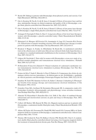 FIBROMIALGIA 2011:RECOMENDACIONES CEVIHP/SE#8DB77                    17/11/11      17:28     Página 134




              186	   Rooks DS. Talking to patients with fibromyalgia about physical activity and exercise. Curr
                     Opin Rheumatol. 2008 Mar; 20(2):208-12.
              187	   Gür A, Karakoç M, Nas K, Cevik R, Sarac J, Ataoglu S. Effects of low power laser and low
                     dose amitriptyline therapy on clinical symptoms and quality of life in fibromyalgia: a sin­
                     gle-blind, placebo-controlled trial. Rheumatol Int. 2002; 22(5):188-93.
              188	   Gür A, Karakoç M, Nas K, Cevik R, Saraç J, Demir E. Efficacy of low power laser therapy
                     in fibromyalgia: a single-blind, placebo-controlled trial. Lasers Med Sci. 2002; 17(1):57-61.
              189	   Armagan O, Tascioglu F, Ekim A, Oner C. Long-term efficacy of low level laser therapy in
                     women with fibromyalgia: a placebo-controlled study. J Back Musculoskeletal Rehabil.
                     2006; 19:135-40.
              190	   Matsutani LA, Marques AP, Ferreira EA, Assumpção A, Lage LV, Casarotto RA, Pereira
                     CA. Effectiveness of muscle stretching exercises with and without laser therapy at tender
                     points for patients with fibromyalgia. Clin Exp Rheumatol. 2007; 25(3):410-15.
              191	   Brockow T, Wagner A, Franke A, Offenbächer M, Resch KL. A randomized controlled
                     trial on the effectiveness of mild water-filtered near infrared whole-body hyperthermia as
                     an adjunct to a standard multimodal rehabilitation in the treatment of fibromyalgia. Clin J
                     Pain. 2007; 23(1):67-75.
              192	   Löfgren M, Norrbrink C. Pain relief in women with fibromyalgia: a cross-over study of su­
                     perficial warmth stimulation and transcutaneous electrical nerve stimulation. J Rehabil
                     Med. 2009; 41(7):557-62.
              193	   Di Benedetto P, Iona LG, Zidarich V. Clinical evaluation of s-adenosyl-L-methionine ver­
                     sus transcutaneous electrical nerve stimulation in primary fibromyalgia. Curr Ther Res.
                     1993; 35(2):222-29.
              194	   Gomes da Silva T, Suda E, Marculo A, Paes F, Pinheiro G. Comparaçao dos efeitos da esti­
                     mulaçao elétrica nervosa tanscutânea e da hidroterapia na dor, flexibilidade e qualidade
                     de vida de pacientes com fibromialgia. Fisioterapia Pesquisa Sao Paulo. 2008; 15(2):118-24.
              195	   Sunshine W, Field TM, Quintino O, Fierro K, Kuhn C, Burman I, Schanberg S. Fibromyal­
                     gia benefits from massage therapy and transcutaneous electrical stimulation. J Clin
                     Rheumatol. 1996; 2:18-22.
              196	   González-Viejo MA, Avellanet M, Hernández-Morcuende MI. A comparative study of fi­
                     bromyalgia treatment: ultrasonography and physiotherapy versus sertralina treatment.
                     Ann Readapt Med Phys. 2005; 48(8):610-15.
              197	   Almeida TF, Roizenblatt S, Benedito-Silva AA, Tufik S. The effect of combined therapy
                     (ultrasound and interferential current) on pain and sleep in fibromyalgia. Pain. 2003;
                     104(3):665-72.
              198	   Colbert AP, Markov MS, Banerji M, Pilla AA. Magnetic mattress pad use in patients with
                     fibromyalgia: a randomized double-blind pilot study. J Back Muculoskeletal Rehabil. 1999;
                     13:19-31.
              199	   Alfano AP, Taylor AG, Foresman PA, Dunkl PR, McConnell GG, Conaway MR et al. Static
                     magnetic fields for treatment of fibromyalgia: a randomized controlled trial. J Altern Com­
                     plement Med. 2001; 7:53-64.
              200	   Thomas AW, Graham K, Prato FS, McKay J, Forster PM, Moulin DE, Chari S. A random­
                     ized, double-blind, placebo-controlled clinical trial using a low-frequency magnetic field in
                     the treatment of musculoskeletal chronic pain. Pain Res Manag. 2007; 12(4):249-58.




              134	                                                                                        SANIDAD
 