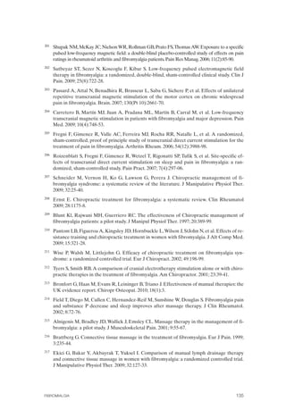 FIBROMIALGIA 2011:RECOMENDACIONES CEVIHP/SE#8DB77                     17/11/11       17:28     Página 135




              201	   Shupak NM, McKay JC, Nielson WR, Rollman GB, Prato FS,Thomas AW. Exposure to a specific
                     pulsed low-frequency magnetic field: a double-blind placebo-controlled study of effects on pain
                     ratings in rheumatoid arthritis and fibromyalgia patients. Pain Res Manag. 2006; 11(2):85-90.
              202	   Sutbeyaz ST, Sezer N, Koseoglu F, Kibar S. Low-frequency pulsed electromagnetic field
                     therapy in fibromyalgia: a randomized, double-blind, sham-controlled clinical study. Clin J
                     Pain. 2009; 25(8):722-28.
              203	   Passard A, Attal N, Benadhira R, Brasseur L, Saba G, Sichere P, et al. Effects of unilateral
                     repetitive transcranial magnetic stimulation of the motor cortex on chronic widespread
                     pain in fibromyalgia. Brain. 2007; 130(Pt 10):2661-70.
              204	   Carretero B, Martín MJ, Juan A, Pradana ML, Martín B, Carral M, et al. Low-frequency
                     transcranial magnetic stimulation in patients with fibromyalgia and major depression. Pain
                     Med. 2009; 10(4):748-53.
              205	   Fregni F, Gimenez R, Valle AC, Ferreira MJ, Rocha RR, Natalle L, et al. A randomized,
                     sham-controlled, proof of principle study of transcranial direct current stimulation for the
                     treatment of pain in fibromyalgia. Arthritis Rheum. 2006; 54(12):3988-98.
              206	   Roizenblatt S, Fregni F, Gimenez R, Wetzel T, Rigonatti SP, Tufik S, et al. Site-specific ef­
                     fects of transcranial direct current stimulation on sleep and pain in fibromyalgia: a ran­
                     domized, sham-controlled study. Pain Pract. 2007; 7(4):297-06.
              207	   Schneider M, Vernon H, Ko G, Lawson G, Perera J. Chiropractic management of fi­
                     bromyalgia syndrome: a systematic review of the literature. J Manipulative Physiol Ther.
                     2009; 32:25-40.
              208	   Ernst E. Chiropractic treatment for fibromyalgia: a systematic review. Clin Rheumatol
                     2009; 28:1175-8.
              209	   Blunt Kl, Rajwani MH, Guerriero RC. The effectiveness of Chiropractic management of
                     fibromyalgia patients: a pilot study. J Manipul Physiol Ther. 1997; 20:389-99.
              210	   Pantom LB, Figueroa A, Kingsley JD, Hornbuckle L, Wilson J, StJohn N, et al. Effects of re­
                     sistance training and chiropractic treatment in women with fibromyalgia. J Alt Comp Med.
                     2009; 15:321-28.
              211	   Wise P, Walsh M, Littlejohn G. Efficacy of chiropractic treatment on fibromyalgia syn­
                     drome: a randomized controlled trial. Eur J Chiropract. 2002; 49:198-99.
              212	   Tyers S, Smith RB. A comparison of cranial electrotherapy stimulation alone or with chiro­
                     practic therapies in the treatment of fibromyalgia. Am Chiropractor. 2001; 23:39-41.
              213	   Bronfort G, Haas M, Evans R, Leininger B, Triano J. Effectiveness of manual therapies: the
                     UK evidence report. Chiropr Osteopat. 2010; 18(1):3.
              214	   Field T, Diego M, Cullen C, Hernandez-Reif M, Sunshine W, Douglas S. Fibromyalgia pain
                     and substance P decrease and sleep improves after massage therapy. J Clin Rheumatol.
                     2002; 8:72-76.
              215	   Alnigenis M, Bradley JD, Wallick J, Emsley CL. Massage therapy in the management of fi­
                     bromyalgia: a pilot study. J Musculoskeletal Pain. 2001; 9:55-67.
              216	   Brattberg G. Connective tissue massage in the treatment of fibromyalgia. Eur J Pain. 1999;
                     3:235-44.
              217	   Ekici G, Bakar Y, Akbayrak T, Yuksel I. Comparison of manual lymph drainage therapy
                     and connective tissue massage in women with fibromyalgia: a randomized controlled trial.
                     J Manipulative Physiol Ther. 2009; 32:127-33.




              FIBROMIALGIA	                                                                                     135
 