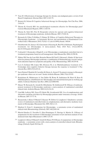 FIBROMIALGIA 2011:RECOMENDACIONES CEVIHP/SE#8DB77                    17/11/11      17:28     Página 136




              218	   Tsao JC. Effectiveness of massage therapy for chronic, non-malignant pain: a review. Evid
                     Based Complement Alternat Med. 2007; 4:165-79.
              219	   Bennett R, Nelson D. Cognitive behavioral therapy for fibromyalgia. Nat Clin Prac. 2006;
                     2:416-24.
              220	   Thieme K, Gracely RH. Are psychological treatments effective for fibromyalgia pain?
                     Current Rheumatol Reports. 2009; 11:443-50.
              221	   Thieme K, Turk DC, Flor H. Responder criteria for operant and cognitive-behavioral
                     treatment of fibromyalgia syndrome. Arthritis Rheum. 2007; 57:830-36.
              222	   Bernardy K, Füber N, Köllner V, Haüser W. Efficay of Cognitive-Behavioral Therapies in
                     Fibromyalgia Syndrome - A Systematic Review and metaabalysis of Randomized Con­
                     trolled trials. J Rheumatol. 2010; 37(10):1-15, doi:10.3899/j rheum. 100104
              223	   Glombiewski JA, Sawyer AT, Gutermann J, Koening K, Rief W & Hofmann. Psychological
                     treatments for fibromyalgia: A meta-analysis. Pain. 2010 Nov; 151(2):280-95,
                     doi:10.1016/j.pain.2010.06.011
              224	   Cedraschi C, Desmeules J, Rapiti E, et al. Fibromyalgia: a randomised, controlled trial of a
                     treatment programme based on self management. Ann Rheum Dis. 2004; 63:290-96.
              225	   Zijlstra TR, Van der Laar MA, Bernelot Moens HJ, Taal E, Zakraoui L, Rasker JJ. Spa treat­
                     ment for primary fibromyalgia syndrome: a combination of thalassotherapy, exercise and pa­
                     tient education improves symptoms and quality of life. Rheumatology. 2005; 44:539-46.
              226	   Lera S, Gelman SM, López MJ, Abenoza M, et al. Multidisciplinary treatment of fi­
                     bromyalgia: does cognitive behavior therapy increase the response to treatment? J Psy­
                     chosom Res. 2009; 67(5):433-41.
              227	   Sarzi-Puttini P, Buskila D, Carrabba M, Doria A, Atzeni F. Treatment strategy in fibromyal­
                     gia syndrome: where are we now? Semin Arthritis Rheum. 2008; 37(6):353-65.
              228	   Karjalainen K, Malmivaara A, Van Tulder M, Roine R, Jauhiainen M, Hurri H, Koes B.
                     Multidisciplinary rehabilitation for fibromyalgia and musculoskeletal pain in working age
                     adults. Cochrane Database Syst Rev. 2000; (2):CD001984.
              229	   Häuser W, Bernardy K, Arnold B, Offenbächer M, Schiltenwolf M. Efficacy of multicom­
                     ponent treatment in fibromyalgia syndrome: a meta-analysis of randomized controlled
                     clinical trials. Arthritis Rheum. 2009; 61(2):216-24.
              230	   Lind BK, Lafferty WE, Tyree PT, Diehr PK, Grembowski DE. Use of complementary and
                     alternative medicine providers by fibromyalgia patients under insurance coverage. Arthri­
                     tis Rheum. 2007; 57:71-76.
              231	   Baranowsky J, Klose P, Musial F, Haeuser W, Dobos G, Langhorst J. Qualitative systemic
                     review of randomized controlled trials on complementary and alternative medicine treat­
                     ments in fibromyalgia. Rheumatol Int. 2009; 30(1):1-21.
              232	   Mayhew E, Ernst E. Acupuncture for fibromyalgia - a systematic review of randomized
                     clinical trials. Rheumatology (Oxford). 2007; 46(5):801-04.
              233	   Martín-Sánchez E, Torralba E, Díaz-Domínguez E, Barriga A, Martín JL. Efficacy of
                     acupuncture for the treatment of fibromyalgia: systematic review and meta-analysis of ran­
                     domized trials. Open Rheumatol J. 2009; 3:25-29.
              234	   Langhorst J, Klose P, Musial F, Irnich D, Häuser W. Efficacy of acupuncture in fibromyalgia
                     syndrome - a systematic review with a meta-analysis of controlled clinical trials. Rheuma­
                     tology (Oxford). Epub 2010 Jan 25.




              136	                                                                                       SANIDAD
 