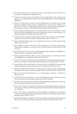 FIBROMIALGIA 2011:RECOMENDACIONES CEVIHP/SE#8DB77                     17/11/11      17:28     Página 137




              235	   Perry R, Terry R, Ernst E. A systematic review of homoeopathy for the treatment of fi­
                     bromyalgia. Clin Rheumatol. Epub 2010 Jan 23.
              236	   Consejería de Salud. Agencia de Evaluación de Tecnologías Sanitarias de Andalucía. Tra­
                     tamiento de la Fibromialgia mediante Ozonoterapia. Disponible en: http://www.juntade
                     andalucia.es
              237	   De Silva V, El-Metwally A, Ernst E, Lewith G, Macfarlane GJ; on behalf of the Arthritis
                     Research Campaign working group on complementary and alternative medicines. Evi­
                     dence for the efficacy of complementary and alternative medicines in the management of
                     fibromyalgia: a systematic review. Rheumatology (Oxford). Epub 2010 Mar 3.
              238	   Astin JA, Berman BM, Bausell B, Lee WL, Hochberg M, Forys KL. The efficacy of mind­
                     fulness meditation plus Qigong movement therapy in the treatment of fibromyalgia: a ran­
                     domized controlled trial. J Rheumatol. 2003; 30:2257-62.
              239	   Assefi N, Bogart A, Goldberg J, Buchwald D. Reiki for the treatment of Fibromyalgia: a
                     randomized controlled trial. J Altern Complement Med. 2008; 14(9):1115-22.
              240	   Wang C, Schmid CH, Rones R, et al. A randomized trial of tai chi for fibromyalgia. N Engl
                     J Med. 2010; 363:743-54.
              241	   Hall A, Maher C, Latimer J, Ferreira M. The effectiveness of Tai Chi for chronic muscu­
                     loskeletal pain conditions: a systematic review and meta-analysis. Arthritis Rheum. 2009;
                     61:717-24.
              242	   Mease PJ, Lesley M. A, Choy EH, et al. Fibromyalgia Syndrome Module at OMERACT 9:
                     Domain Construct. J Rheumatol. 2009; 36:2318-29.
              243	   Turk DC, Dworkin RH, Allen RR, et al. Core outcome domains for chronic pain clinical
                     trials: IMMPACT recommendations. Pain. 2003; 106:337-45.
              244	   Arnold LM, Crofford LJ, Mease PJ, Burgess SM, Palmer SC, Abetz L, Martin S. Patient pers­
                     pectives on the impact of Fibromyalgia. Patient Education & Counseling. 2008; 73:114-20.
              245	   Tugwell P, Boers M, Brooks P, Simons L, Strand V, Idzerda L.OMERACT: An international
                     initiative to improve outcome measurement in rheumatology. Trials. 2007; 8:38-43.
              246	   Mease PJ, Arnold LM, Crofford LJ, et al. Identifying the clinical domains of fibromyalgia:
                     Contributions from clinical and patients delphi exercises. Arthritis Care Res. 2008;59:952-60.
              247	   Mease PJ, Arnold LM, Bennett R, et al. Fibromyalgia syndrome. J Rheumatol.
                     2007;34:1415-25.
              248	   Carville SF, Choy EH. Systematic review of discriminating power of outcome measures
                     used in clinical trials of fibromyalgia. J Rheumatol. 2008; 35:2094-05.
              249	   Burckhardt CS, Clark SR, Bennett RM. The Fibromyalgia Impact Questionnaire: Develop­
                     ment and validation. J Rheumatol. 1991; 12(5):728-33.
              250	   Esteve-Vives J, Batlle E. Evaluación de pacientes con Fibromialgia. Estudio comparativo
                     de 4 versiones españolas de Fibromyalgia Impact Questionnaire (FIQ). Reumatología Clí­
                     nica. 2006; 2(6).
              251	   Esteve-Vives J, Rivera J, Salvat MI, de Gracia M, Alegre C. Propuesta de una versión de
                     consenso del Fibromyalgia Impact Questionnaire (FIQ) para la población española. Reu­
                     matología Clínica. 2007; 3(1):21-24.
              252	   Bennet R, Bushmakin A, Cappelleri J, Zlateva G, Sadosky A. Minimal clinically important
                     difference in the fibromyalgia impact questionnaire. J Rheumatol. 2009; 36(6):1304-11.




              FIBROMIALGIA	                                                                                    137
 
