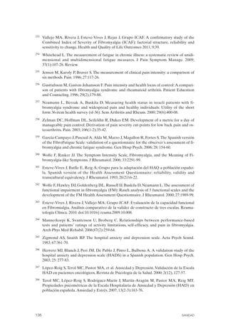 FIBROMIALGIA 2011:RECOMENDACIONES CEVIHP/SE#8DB77                    17/11/11      17:28     Página 138




              253	   Vallejo MA, Rivera J, Esteve-Vives J, Rejas J, Grupo ICAF. A confirmatory study of the
                     Combined Index of Severity of Fibromyalgia (ICAF): factorial structure, reliability and
                     sensitivity to change. Health and Quality of Life Outcomes 2011, 9:39.
              254	   Whitehead L. The measurement of fatigue in chronic illness: a systematic review of unidi­
                     mensional and multidimensional fatigue measures. J Pain Symptom Manage. 2009;
                     37(1):107-28. Review.
              255	   Jensen M, Karoly P, Braver S. The measurement of clinical pain intensity: a comparison of
                     six methods. Pain. 1986; 27:117-26.
              256	   Gusttafsson M, Gaston-Johansson F. Pain intensity and health locus of control: A compari­
                     son of patients with fibromyalgia syndrome and rheumatoid arthritis. Patient Education
                     and Counseling. 1996; 29(2),179-88.
              257	   Neumann L, Berzak A, Buskila D. Measuring health status in israeli patients with fi­
                     bromyalgia syndrome and widespread pain and healthy individuals: Utility of the short
                     form 36-item health survey (sf-36). Sem Arthritis and Rheum. 2000; 29(6):400-08.
              258	   Zelman DC, Hoffman DL, Seifeldin R, Dukes EM. Development of a metric for a day of
                     manageable pain control: Derivation of pain severity cut-points for low back pain and os­
                     teoarthritis. Pain. 2003; 106(1-2):35-42.
              259	   García-Campayo J, Pascual A, Alda M, Marzo J, Magallon R, Fortes S. The Spanish versión
                     of the FibroFatigue Scale: validation of a questionnaire for the observer´s assessment of fi­
                     bromyalgia and chronic fatigue syndrome. Gen Hosp Psych. 2006; 28: 154-60.
              260	   Wolfe F, Rasker JJ. The Symptom Intensity Scale, Fibromyalgia, and the Meaning of Fi­
                     bromyalgia-like Symptoms. J Rheumatol. 2006; 33:2291-99.
              261	   Esteve-Vives J, Batlle E, Reig A; Grupo para la adaptación del HAQ a población españo­
                     la. Spanish versión of the Health Assessment Questionnaire: reliability, validity and
                     transcultural equivalency. J Rheumatol. 1993; 20:2116-22.
              262	   Wolfe F, Hawley DJ, Goldenberg DL, Russell IJ, Buskila D, Neumann L. The assessment of
                     functional impairment in fibromyalgia (FM): Rasch analysis of 5 functional scales and the
                     development of the FM Health Assessment Questionnaire. J Rheumatol. 2000; 27:1989-99.
              263	   Esteve-Vives J, Rivera J, Vallejo MA; Grupo ICAF. Evaluación de la capacidad funcional
                     en Fibromialgia. Análisis comparativo de la validez de constructo de tres escalas. Reuma­
                     tología Clínica. 2010. doi:10.1016/j reuma.2009.10.008.
              264	   Mannerkorpi K, Svantesson U, Broberg C. Relationships between performance-based
                     tests and patients’ ratings of activity limitations, self-efficacy, and pain in fibromyalgia.
                     Arch Phys Med Rehabil. 2006;87(2):259-64.
              265	   Zigmond AS, Snaith RP. The hospital anxiety and depression scale. Acta Psych Scand.
                     1983; 67:361-70.
              266	   Herrero MJ, Blanch J, Peri JM, De Pablo J, Pinro L, Bulbena A. A validation study of the
                     hospital anxiety and depression scale (HADS) in a Spanish population. Gen Hosp Psych.
                     2003; 25: 277-83.
              267	   López-Roig S, Terol MC, Pastor MA, et al. Ansiedad y Depresión. Validación de la Escala
                     HAD en pacientes oncológicos. Revista de Psicología de la Salud. 2000; 2(12), 127-57.
              268	   Terol MC, López-Roig S, Rodríguez-Marín J, Martín-Aragón M, Pastor MA, Reig MT.
                     Propiedades psicométricas de la Escala Hospitalaria de Ansiedad y Depresión (HAD) en
                     población española. Ansiedad y Estrés. 2007; 13(2-3):163-76.




              138	                                                                                        SANIDAD
 